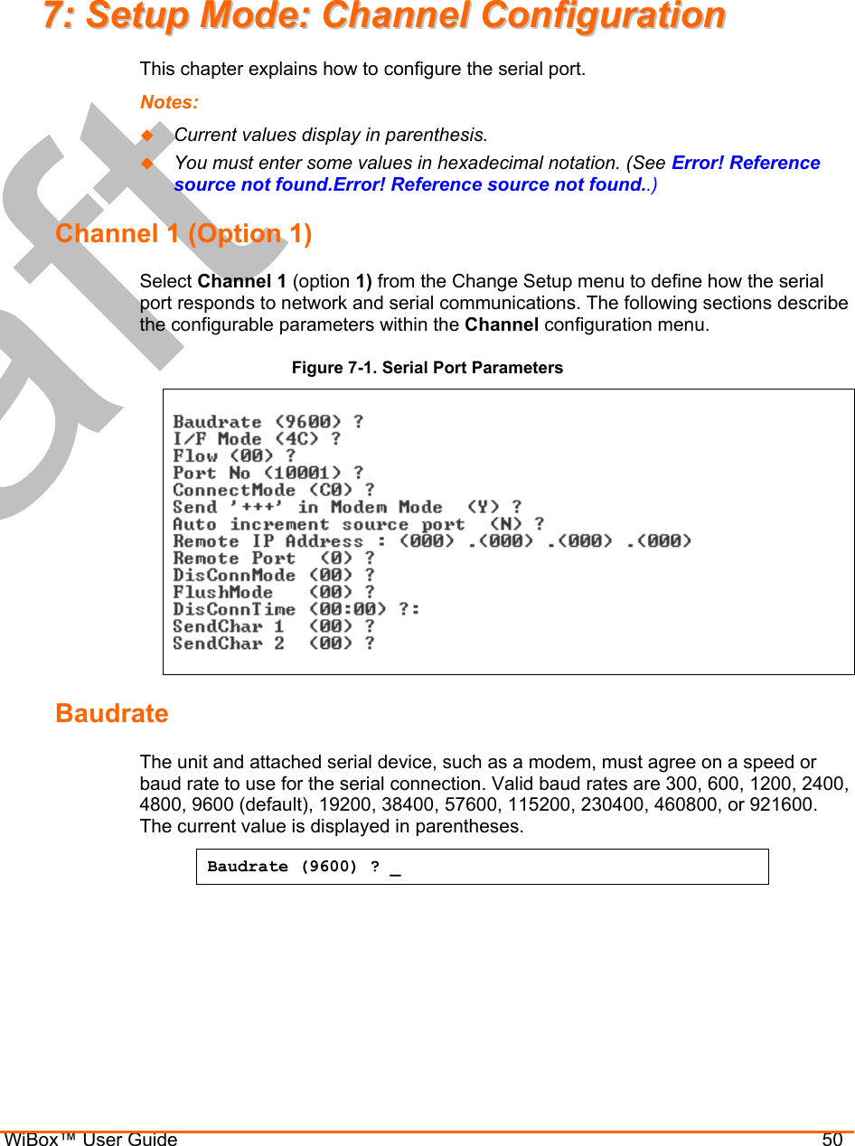 WiBox™ User Guide                                50 77::  SSeettuupp  MMooddee::  CChhaannnneell  CCoonnffiigguurraattiioonn  This chapter explains how to configure the serial port. Notes:     Current values display in parenthesis.   You must enter some values in hexadecimal notation. (See Error! Reference source not found.Error! Reference source not found..) Channel 1 (Option 1) Select Channel 1 (option 1) from the Change Setup menu to define how the serial port responds to network and serial communications. The following sections describe the configurable parameters within the Channel configuration menu.  Figure 7-1. Serial Port Parameters   Baudrate  The unit and attached serial device, such as a modem, must agree on a speed or baud rate to use for the serial connection. Valid baud rates are 300, 600, 1200, 2400, 4800, 9600 (default), 19200, 38400, 57600, 115200, 230400, 460800, or 921600. The current value is displayed in parentheses. Baudrate (9600) ? _ 