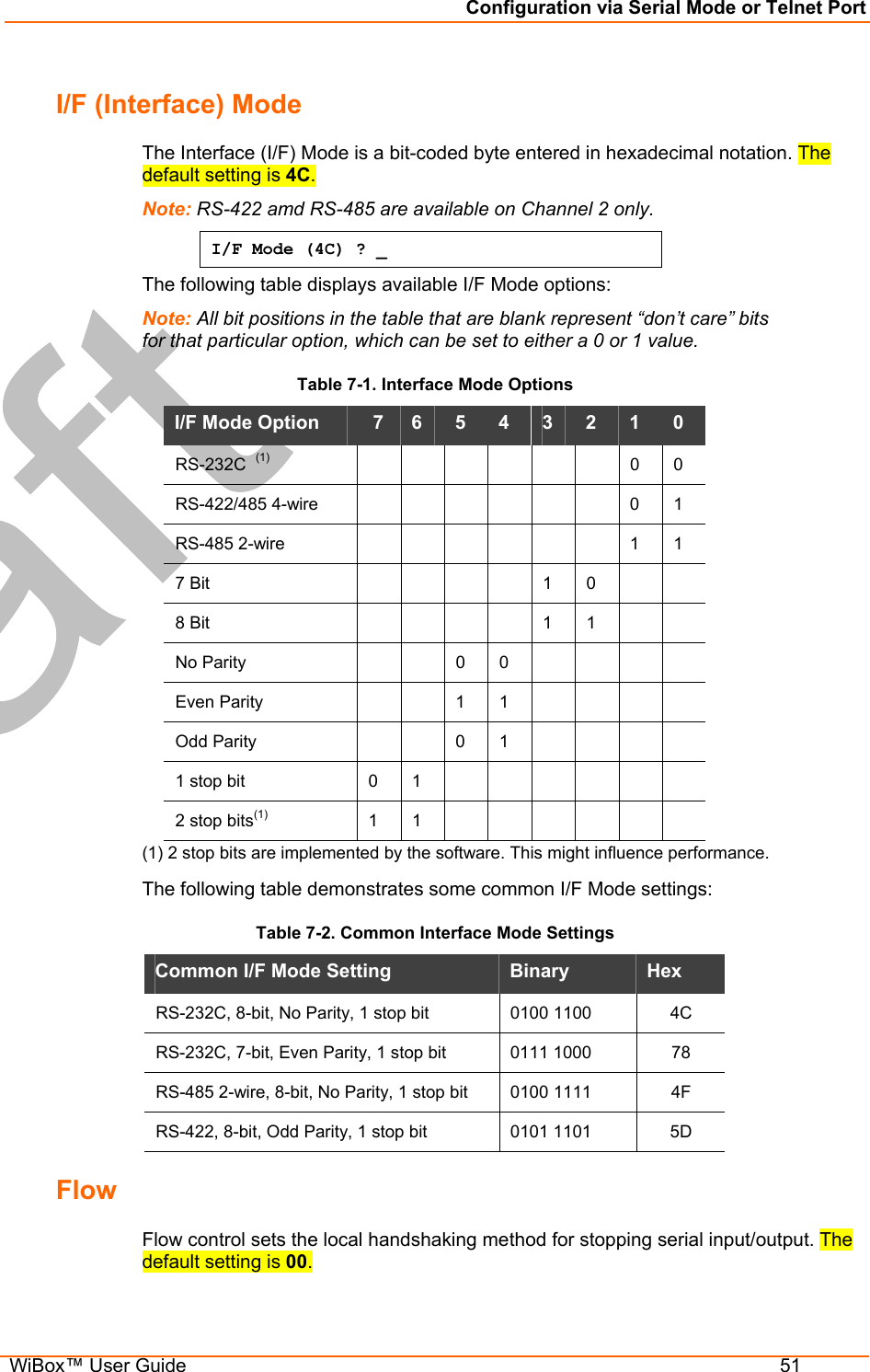 Configuration via Serial Mode or Telnet Port  WiBox™ User Guide  51 I/F (Interface) Mode  The Interface (I/F) Mode is a bit-coded byte entered in hexadecimal notation. The default setting is 4C. Note: RS-422 amd RS-485 are available on Channel 2 only. I/F Mode (4C) ? _ The following table displays available I/F Mode options: Note: All bit positions in the table that are blank represent “don’t care” bits  for that particular option, which can be set to either a 0 or 1 value. Table 7-1. Interface Mode Options I/F Mode Option    7   6   5   4   3   2   1   0  RS-232C  (1)        0  0  RS-422/485 4-wire        0 1 RS-485 2-wire        1 1 7 Bit           1   0      8 Bit           1   1      No Parity     0 0      Even Parity     1 1      Odd Parity     0 1      1 stop bit   0   1              2 stop bits(1)  1  1        (1) 2 stop bits are implemented by the software. This might influence performance. The following table demonstrates some common I/F Mode settings:  Table 7-2. Common Interface Mode Settings Common I/F Mode Setting   Binary   Hex  RS-232C, 8-bit, No Parity, 1 stop bit  0100 1100   4C RS-232C, 7-bit, Even Parity, 1 stop bit  0111 1000   78 RS-485 2-wire, 8-bit, No Parity, 1 stop bit  0100 1111  4F RS-422, 8-bit, Odd Parity, 1 stop bit  0101 1101  5D Flow  Flow control sets the local handshaking method for stopping serial input/output. The default setting is 00. 