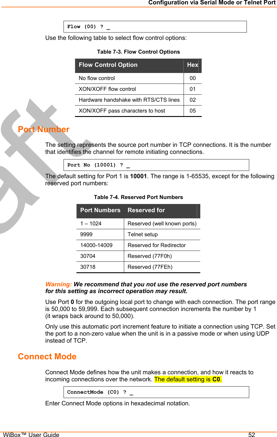 Configuration via Serial Mode or Telnet Port  WiBox™ User Guide  52 Flow (00) ? _ Use the following table to select flow control options: Table 7-3. Flow Control Options Flow Control Option   Hex No flow control   00 XON/XOFF flow control   01 Hardware handshake with RTS/CTS lines  02 XON/XOFF pass characters to host   05 Port Number The setting represents the source port number in TCP connections. It is the number that identifies the channel for remote initiating connections.  Port No (10001) ? _ The default setting for Port 1 is 10001. The range is 1-65535, except for the following reserved port numbers:  Table 7-4. Reserved Port Numbers        Warning: We recommend that you not use the reserved port numbers for this setting as incorrect operation may result. Use Port 0 for the outgoing local port to change with each connection. The port range is 50,000 to 59,999. Each subsequent connection increments the number by 1  (it wraps back around to 50,000).  Only use this automatic port increment feature to initiate a connection using TCP. Set the port to a non-zero value when the unit is in a passive mode or when using UDP instead of TCP.  Connect Mode  Connect Mode defines how the unit makes a connection, and how it reacts to incoming connections over the network. The default setting is C0. ConnectMode (C0) ? _ Enter Connect Mode options in hexadecimal notation.  Port Numbers  Reserved for  1 – 1024  Reserved (well known ports) 9999   Telnet setup  14000-14009   Reserved for Redirector 30704 Reserved (77F0h) 30718 Reserved (77FEh) 
