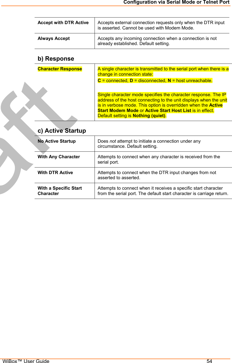 Configuration via Serial Mode or Telnet Port  WiBox™ User Guide  54 Accept with DTR Active  Accepts external connection requests only when the DTR input is asserted. Cannot be used with Modem Mode.  Always Accept  Accepts any incoming connection when a connection is not already established. Default setting. b) Response Character Response  A single character is transmitted to the serial port when there is a change in connection state: C = connected, D = disconnected, N = host unreachable.   Single character mode specifies the character response. The IP address of the host connecting to the unit displays when the unit is in verbose mode. This option is overridden when the Active Start Modem Mode or Active Start Host List is in effect. Default setting is Nothing (quiet). c) Active Startup No Active Startup  Does not attempt to initiate a connection under any circumstance. Default setting. With Any Character  Attempts to connect when any character is received from the serial port. With DTR Active  Attempts to connect when the DTR input changes from not asserted to asserted. With a Specific Start Character Attempts to connect when it receives a specific start character from the serial port. The default start character is carriage return. 