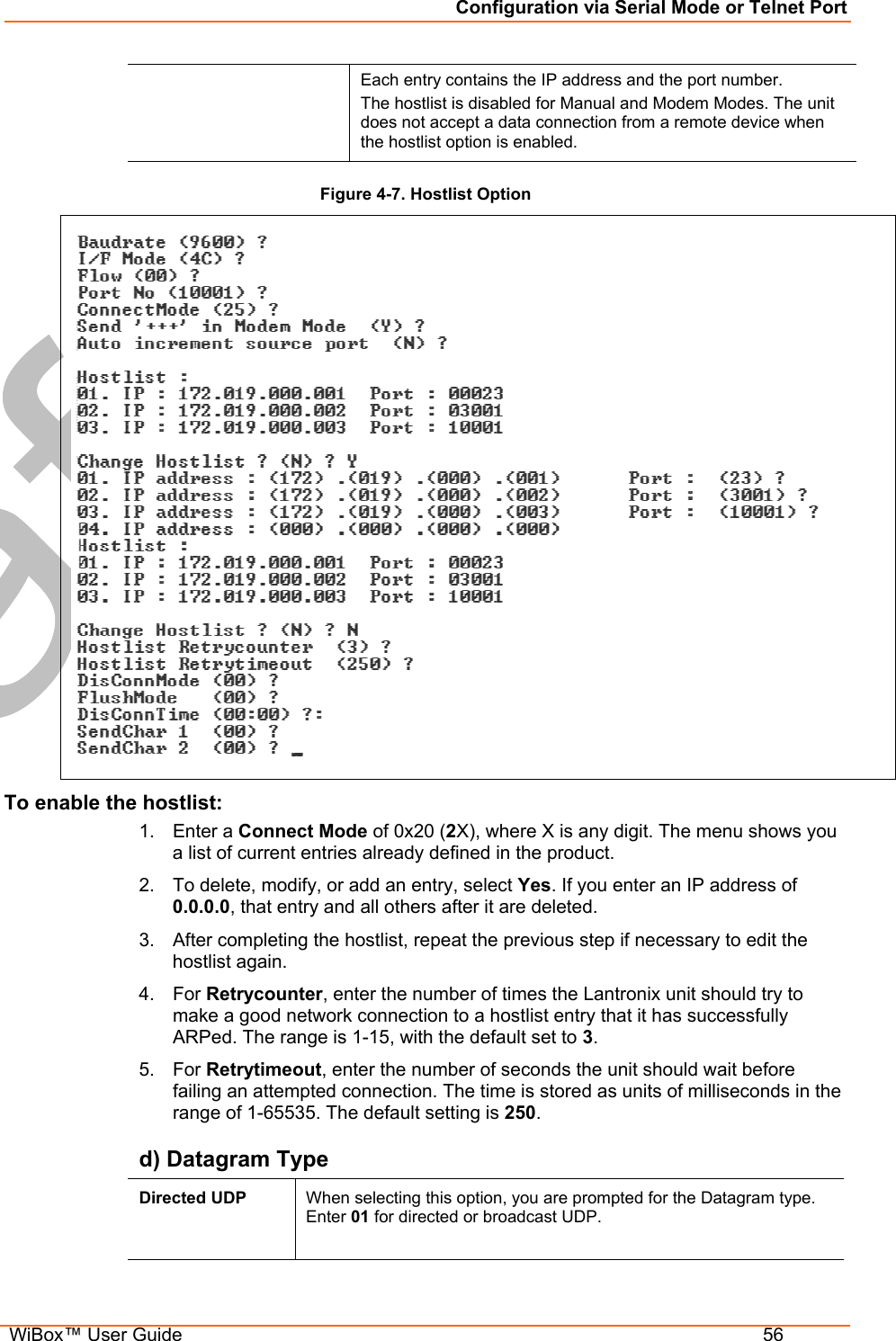 Configuration via Serial Mode or Telnet Port  WiBox™ User Guide  56 Each entry contains the IP address and the port number.  The hostlist is disabled for Manual and Modem Modes. The unit does not accept a data connection from a remote device when the hostlist option is enabled. Figure 4-7. Hostlist Option  To enable the hostlist: 1. Enter a Connect Mode of 0x20 (2X), where X is any digit. The menu shows you a list of current entries already defined in the product.  2.  To delete, modify, or add an entry, select Yes. If you enter an IP address of 0.0.0.0, that entry and all others after it are deleted.  3.  After completing the hostlist, repeat the previous step if necessary to edit the hostlist again.  4. For Retrycounter, enter the number of times the Lantronix unit should try to make a good network connection to a hostlist entry that it has successfully ARPed. The range is 1-15, with the default set to 3. 5. For Retrytimeout, enter the number of seconds the unit should wait before failing an attempted connection. The time is stored as units of milliseconds in the range of 1-65535. The default setting is 250. d) Datagram Type Directed UDP  When selecting this option, you are prompted for the Datagram type. Enter 01 for directed or broadcast UDP.   