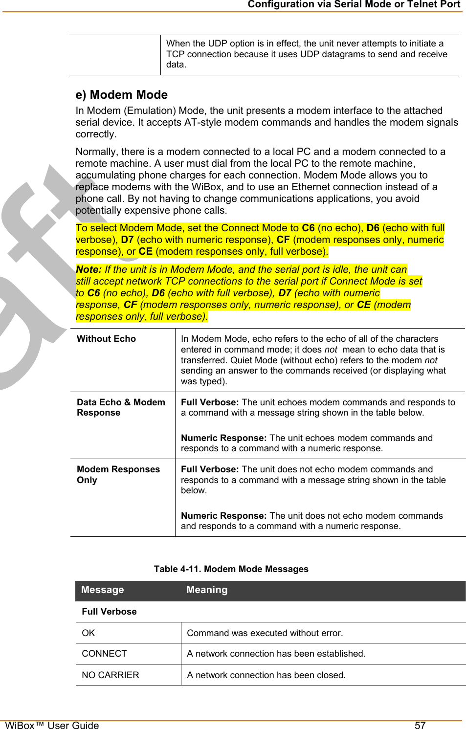 Configuration via Serial Mode or Telnet Port  WiBox™ User Guide  57 When the UDP option is in effect, the unit never attempts to initiate a TCP connection because it uses UDP datagrams to send and receive data. e) Modem Mode In Modem (Emulation) Mode, the unit presents a modem interface to the attached serial device. It accepts AT-style modem commands and handles the modem signals correctly.  Normally, there is a modem connected to a local PC and a modem connected to a remote machine. A user must dial from the local PC to the remote machine, accumulating phone charges for each connection. Modem Mode allows you to replace modems with the WiBox, and to use an Ethernet connection instead of a phone call. By not having to change communications applications, you avoid potentially expensive phone calls.  To select Modem Mode, set the Connect Mode to C6 (no echo), D6 (echo with full verbose), D7 (echo with numeric response), CF (modem responses only, numeric response), or CE (modem responses only, full verbose). Note: If the unit is in Modem Mode, and the serial port is idle, the unit can still accept network TCP connections to the serial port if Connect Mode is set to C6 (no echo), D6 (echo with full verbose), D7 (echo with numeric response, CF (modem responses only, numeric response), or CE (modem responses only, full verbose).  Without Echo  In Modem Mode, echo refers to the echo of all of the characters entered in command mode; it does not  mean to echo data that is transferred. Quiet Mode (without echo) refers to the modem not sending an answer to the commands received (or displaying what was typed). Data Echo &amp; Modem Response Full Verbose: The unit echoes modem commands and responds to a command with a message string shown in the table below.  Numeric Response: The unit echoes modem commands and responds to a command with a numeric response. Modem Responses Only Full Verbose: The unit does not echo modem commands and responds to a command with a message string shown in the table below.  Numeric Response: The unit does not echo modem commands and responds to a command with a numeric response.  Table 4-11. Modem Mode Messages Message   Meaning  Full Verbose OK  Command was executed without error. CONNECT  A network connection has been established. NO CARRIER  A network connection has been closed. 