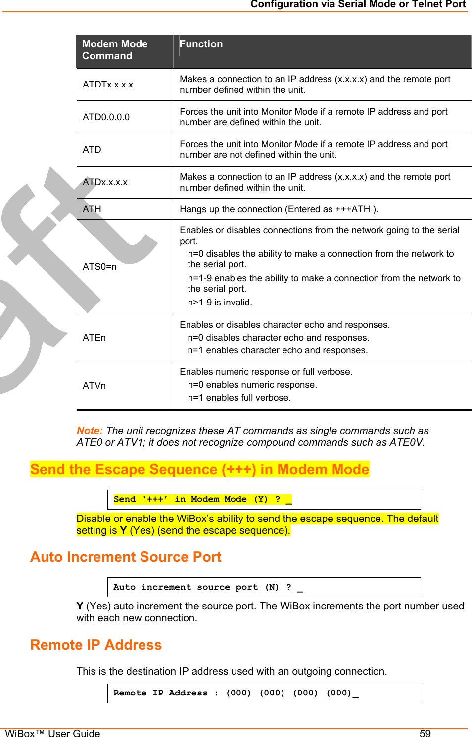 Configuration via Serial Mode or Telnet Port  WiBox™ User Guide  59 Modem Mode Command  Function  ATDTx.x.x.x   Makes a connection to an IP address (x.x.x.x) and the remote port number defined within the unit.  ATD0.0.0.0   Forces the unit into Monitor Mode if a remote IP address and port number are defined within the unit.  ATD   Forces the unit into Monitor Mode if a remote IP address and port number are not defined within the unit.  ATDx.x.x.x   Makes a connection to an IP address (x.x.x.x) and the remote port number defined within the unit.  ATH   Hangs up the connection (Entered as +++ATH ).  ATS0=n  Enables or disables connections from the network going to the serial port.  n=0 disables the ability to make a connection from the network to the serial port.  n=1-9 enables the ability to make a connection from the network to the serial port.  n&gt;1-9 is invalid.  ATEn  Enables or disables character echo and responses.  n=0 disables character echo and responses.  n=1 enables character echo and responses.  ATVn  Enables numeric response or full verbose.  n=0 enables numeric response.  n=1 enables full verbose.   Note: The unit recognizes these AT commands as single commands such as ATE0 or ATV1; it does not recognize compound commands such as ATE0V. Send the Escape Sequence (+++) in Modem Mode Send ‘+++’ in Modem Mode (Y) ? _ Disable or enable the WiBox’s ability to send the escape sequence. The default setting is Y (Yes) (send the escape sequence). Auto Increment Source Port Auto increment source port (N) ? _ Y (Yes) auto increment the source port. The WiBox increments the port number used with each new connection.  Remote IP Address  This is the destination IP address used with an outgoing connection. Remote IP Address : (000) (000) (000) (000)_  