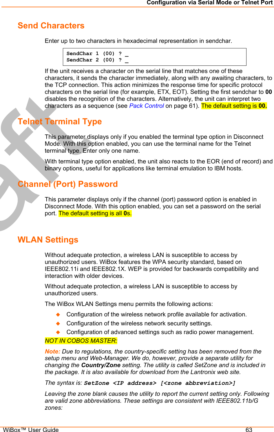 Configuration via Serial Mode or Telnet Port  WiBox™ User Guide  63 Send Characters  Enter up to two characters in hexadecimal representation in sendchar.  SendChar 1 (00) ? _ SendChar 2 (00) ? _ If the unit receives a character on the serial line that matches one of these characters, it sends the character immediately, along with any awaiting characters, to the TCP connection. This action minimizes the response time for specific protocol characters on the serial line (for example, ETX, EOT). Setting the first sendchar to 00 disables the recognition of the characters. Alternatively, the unit can interpret two characters as a sequence (see Pack Control on page 61). The default setting is 00. Telnet Terminal Type  This parameter displays only if you enabled the terminal type option in Disconnect Mode. With this option enabled, you can use the terminal name for the Telnet terminal type. Enter only one name.  With terminal type option enabled, the unit also reacts to the EOR (end of record) and binary options, useful for applications like terminal emulation to IBM hosts.  Channel (Port) Password  This parameter displays only if the channel (port) password option is enabled in Disconnect Mode. With this option enabled, you can set a password on the serial port. The default setting is all 0s.  WLAN Settings  Without adequate protection, a wireless LAN is susceptible to access by unauthorized users. WiBox features the WPA security standard, based on IEEE802.11i and IEEE802.1X. WEP is provided for backwards compatibility and interaction with older devices. Without adequate protection, a wireless LAN is susceptible to access by unauthorized users. The WiBox WLAN Settings menu permits the following actions:   Configuration of the wireless network profile available for activation.   Configuration of the wireless network security settings.   Configuration of advanced settings such as radio power management. NOT IN COBOS MASTER: Note: Due to regulations, the country-specific setting has been removed from the setup menu and Web-Manager. We do, however, provide a separate utility for changing the Country/Zone setting. The utility is called SetZone and is included in the package. It is also available for download from the Lantronix web site.  The syntax is: SetZone &lt;IP address&gt; [&lt;zone abbreviation&gt;] Leaving the zone blank causes the utility to report the current setting only. Following are valid zone abbreviations. These settings are consistent with IEEE802.11b/G zones:  