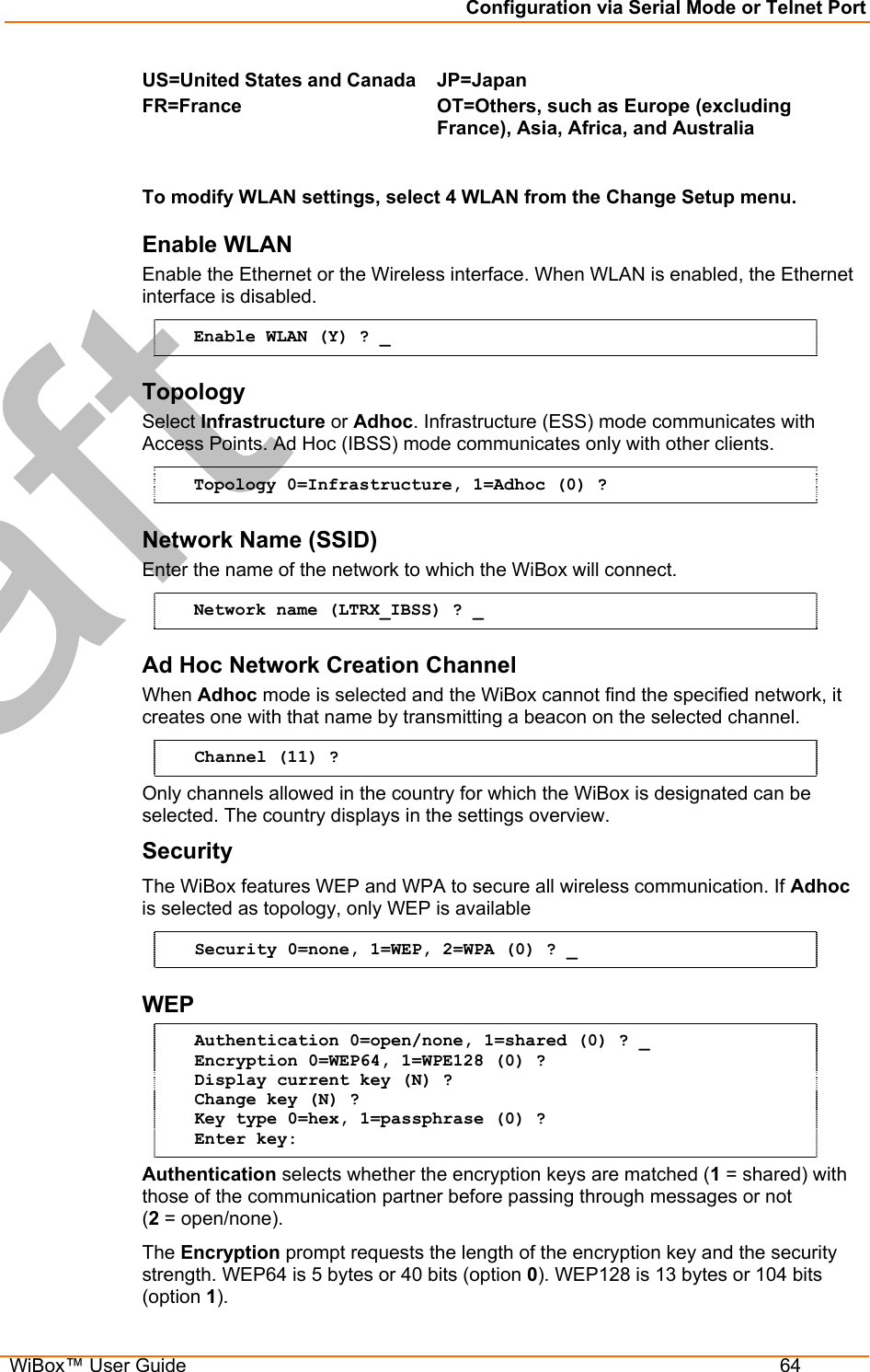 Configuration via Serial Mode or Telnet Port  WiBox™ User Guide  64 US=United States and CanadaFR=France  JP=Japan OT=Others, such as Europe (excluding France), Asia, Africa, and Australia   To modify WLAN settings, select 4 WLAN from the Change Setup menu.   Enable WLAN  Enable the Ethernet or the Wireless interface. When WLAN is enabled, the Ethernet interface is disabled. Enable WLAN (Y) ? _ Topology Select Infrastructure or Adhoc. Infrastructure (ESS) mode communicates with Access Points. Ad Hoc (IBSS) mode communicates only with other clients. Topology 0=Infrastructure, 1=Adhoc (0) ?   Network Name (SSID) Enter the name of the network to which the WiBox will connect.  Network name (LTRX_IBSS) ? _ Ad Hoc Network Creation Channel  When Adhoc mode is selected and the WiBox cannot find the specified network, it creates one with that name by transmitting a beacon on the selected channel.  Channel (11) ? Only channels allowed in the country for which the WiBox is designated can be selected. The country displays in the settings overview.  Security  The WiBox features WEP and WPA to secure all wireless communication. If Adhoc is selected as topology, only WEP is available  Security 0=none, 1=WEP, 2=WPA (0) ? _ WEP  Authentication 0=open/none, 1=shared (0) ? _ Encryption 0=WEP64, 1=WPE128 (0) ? Display current key (N) ? Change key (N) ? Key type 0=hex, 1=passphrase (0) ? Enter key: Authentication selects whether the encryption keys are matched (1 = shared) with those of the communication partner before passing through messages or not  (2 = open/none). The Encryption prompt requests the length of the encryption key and the security strength. WEP64 is 5 bytes or 40 bits (option 0). WEP128 is 13 bytes or 104 bits (option 1). 