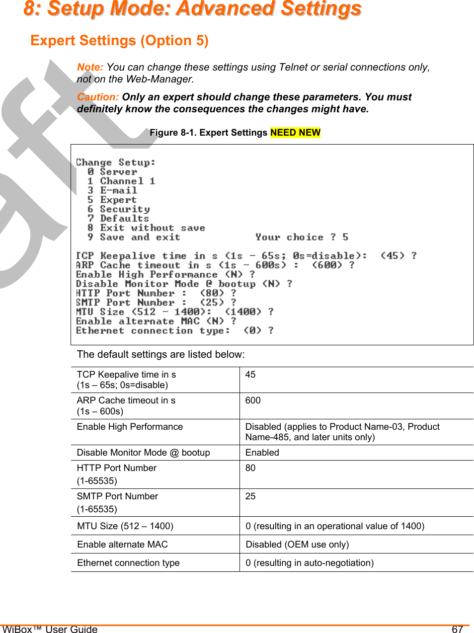  WiBox™ User Guide                                67 88::  SSeettuupp  MMooddee::  AAddvvaanncceedd  SSeettttiinnggss  Expert Settings (Option 5) Note: You can change these settings using Telnet or serial connections only, not on the Web-Manager. Caution: Only an expert should change these parameters. You must definitely know the consequences the changes might have. Figure 8-1. Expert Settings NEED NEW  The default settings are listed below: TCP Keepalive time in s  (1s – 65s; 0s=disable) 45 ARP Cache timeout in s  (1s – 600s)  600 Enable High Performance   Disabled (applies to Product Name-03, Product Name-485, and later units only) Disable Monitor Mode @ bootup  Enabled HTTP Port Number (1-65535) 80 SMTP Port Number (1-65535) 25 MTU Size (512 – 1400)  0 (resulting in an operational value of 1400) Enable alternate MAC  Disabled (OEM use only) Ethernet connection type  0 (resulting in auto-negotiation) 