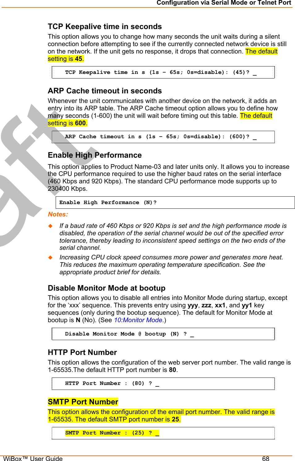 Configuration via Serial Mode or Telnet Port  WiBox™ User Guide  68 TCP Keepalive time in seconds  This option allows you to change how many seconds the unit waits during a silent connection before attempting to see if the currently connected network device is still on the network. If the unit gets no response, it drops that connection. The default setting is 45. TCP Keepalive time in s (1s – 65s; 0s=disable): (45)? _ ARP Cache timeout in seconds Whenever the unit communicates with another device on the network, it adds an entry into its ARP table. The ARP Cache timeout option allows you to define how many seconds (1-600) the unit will wait before timing out this table. The default setting is 600. ARP Cache timeout in s (1s – 65s; 0s=disable): (600)? _ Enable High Performance This option applies to Product Name-03 and later units only. It allows you to increase the CPU performance required to use the higher baud rates on the serial interface (460 Kbps and 920 Kbps). The standard CPU performance mode supports up to 230400 Kbps.  Enable High Performance (N)? Notes:    If a baud rate of 460 Kbps or 920 Kbps is set and the high performance mode is disabled, the operation of the serial channel would be out of the specified error tolerance, thereby leading to inconsistent speed settings on the two ends of the serial channel.   Increasing CPU clock speed consumes more power and generates more heat. This reduces the maximum operating temperature specification. See the appropriate product brief for details. Disable Monitor Mode at bootup This option allows you to disable all entries into Monitor Mode during startup, except for the ‘xxx’ sequence. This prevents entry using yyy, zzz, xx1, and yy1 key sequences (only during the bootup sequence). The default for Monitor Mode at bootup is N (No). (See 10:Monitor Mode.)  Disable Monitor Mode @ bootup (N) ? _ HTTP Port Number This option allows the configuration of the web server port number. The valid range is 1-65535.The default HTTP port number is 80. HTTP Port Number : (80) ? _ SMTP Port Number This option allows the configuration of the email port number. The valid range is  1-65535. The default SMTP port number is 25. SMTP Port Number : (25) ? _ 
