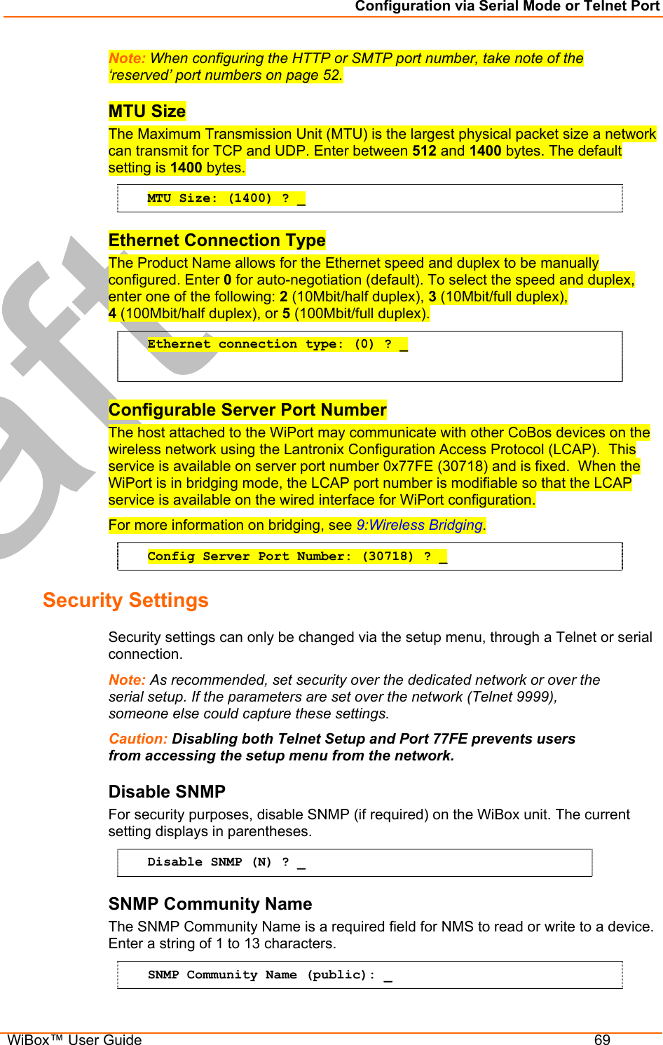 Configuration via Serial Mode or Telnet Port  WiBox™ User Guide  69 Note: When configuring the HTTP or SMTP port number, take note of the ‘reserved’ port numbers on page 52. MTU Size The Maximum Transmission Unit (MTU) is the largest physical packet size a network can transmit for TCP and UDP. Enter between 512 and 1400 bytes. The default setting is 1400 bytes. MTU Size: (1400) ? _ Ethernet Connection Type The Product Name allows for the Ethernet speed and duplex to be manually configured. Enter 0 for auto-negotiation (default). To select the speed and duplex, enter one of the following: 2 (10Mbit/half duplex), 3 (10Mbit/full duplex),  4 (100Mbit/half duplex), or 5 (100Mbit/full duplex). Ethernet connection type: (0) ? _  Configurable Server Port Number The host attached to the WiPort may communicate with other CoBos devices on the wireless network using the Lantronix Configuration Access Protocol (LCAP).  This service is available on server port number 0x77FE (30718) and is fixed.  When the WiPort is in bridging mode, the LCAP port number is modifiable so that the LCAP service is available on the wired interface for WiPort configuration.   For more information on bridging, see 9:Wireless Bridging. Config Server Port Number: (30718) ? _ Security Settings  Security settings can only be changed via the setup menu, through a Telnet or serial connection. Note: As recommended, set security over the dedicated network or over the serial setup. If the parameters are set over the network (Telnet 9999), someone else could capture these settings. Caution: Disabling both Telnet Setup and Port 77FE prevents users from accessing the setup menu from the network. Disable SNMP  For security purposes, disable SNMP (if required) on the WiBox unit. The current setting displays in parentheses.  Disable SNMP (N) ? _ SNMP Community Name  The SNMP Community Name is a required field for NMS to read or write to a device. Enter a string of 1 to 13 characters. SNMP Community Name (public): _ 