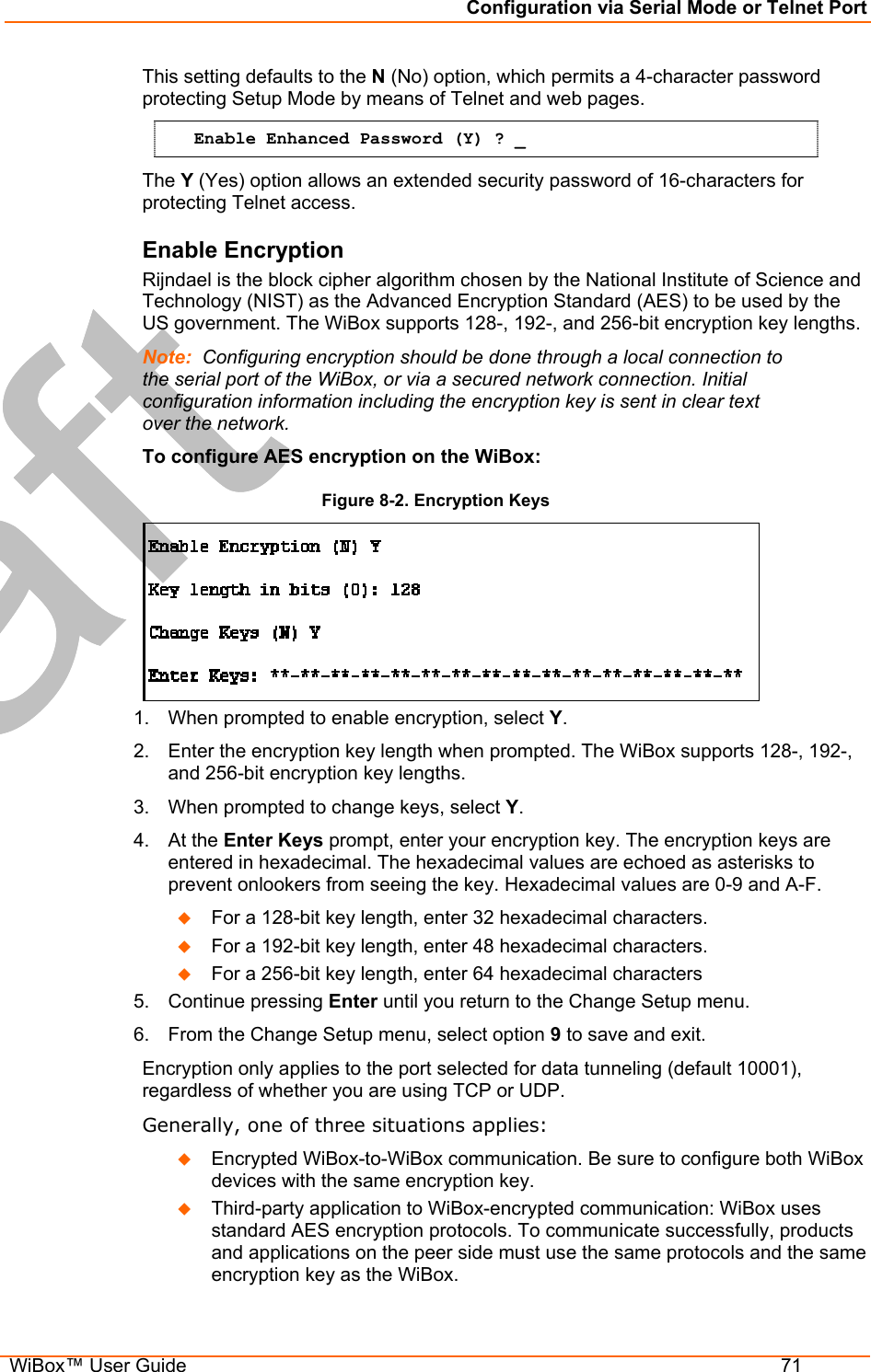 Configuration via Serial Mode or Telnet Port  WiBox™ User Guide  71 This setting defaults to the N (No) option, which permits a 4-character password protecting Setup Mode by means of Telnet and web pages. Enable Enhanced Password (Y) ? _ The Y (Yes) option allows an extended security password of 16-characters for protecting Telnet access. Enable Encryption Rijndael is the block cipher algorithm chosen by the National Institute of Science and Technology (NIST) as the Advanced Encryption Standard (AES) to be used by the US government. The WiBox supports 128-, 192-, and 256-bit encryption key lengths. Note:  Configuring encryption should be done through a local connection to the serial port of the WiBox, or via a secured network connection. Initial configuration information including the encryption key is sent in clear text over the network. To configure AES encryption on the WiBox: Figure 8-2. Encryption Keys  1.  When prompted to enable encryption, select Y. 2.  Enter the encryption key length when prompted. The WiBox supports 128-, 192-, and 256-bit encryption key lengths. 3.  When prompted to change keys, select Y. 4. At the Enter Keys prompt, enter your encryption key. The encryption keys are entered in hexadecimal. The hexadecimal values are echoed as asterisks to prevent onlookers from seeing the key. Hexadecimal values are 0-9 and A-F.   For a 128-bit key length, enter 32 hexadecimal characters.    For a 192-bit key length, enter 48 hexadecimal characters.    For a 256-bit key length, enter 64 hexadecimal characters  5. Continue pressing Enter until you return to the Change Setup menu. 6.  From the Change Setup menu, select option 9 to save and exit. Encryption only applies to the port selected for data tunneling (default 10001), regardless of whether you are using TCP or UDP. Generally, one of three situations applies:   Encrypted WiBox-to-WiBox communication. Be sure to configure both WiBox devices with the same encryption key.    Third-party application to WiBox-encrypted communication: WiBox uses standard AES encryption protocols. To communicate successfully, products and applications on the peer side must use the same protocols and the same encryption key as the WiBox.  