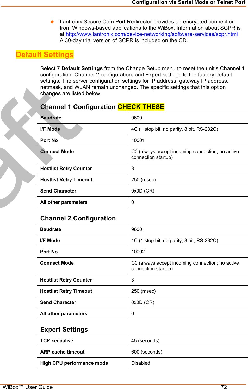 Configuration via Serial Mode or Telnet Port  WiBox™ User Guide  72   Lantronix Secure Com Port Redirector provides an encrypted connection from Windows-based applications to the WiBox. Information about SCPR is at http://www.lantronix.com/device-networking/software-services/scpr.html  A 30-day trial version of SCPR is included on the CD. Default Settings  Select 7 Default Settings from the Change Setup menu to reset the unit’s Channel 1 configuration, Channel 2 configuration, and Expert settings to the factory default settings. The server configuration settings for IP address, gateway IP address, netmask, and WLAN remain unchanged. The specific settings that this option changes are listed below: Channel 1 Configuration CHECK THESE Baudrate  9600 I/F Mode  4C (1 stop bit, no parity, 8 bit, RS-232C) Port No  10001 Connect Mode  C0 (always accept incoming connection; no active connection startup) Hostlist Retry Counter  3 Hostlist Retry Timeout  250 (msec) Send Character  0x0D (CR) All other parameters  0 Channel 2 Configuration Baudrate  9600 I/F Mode  4C (1 stop bit, no parity, 8 bit, RS-232C) Port No  10002 Connect Mode  C0 (always accept incoming connection; no active connection startup) Hostlist Retry Counter  3 Hostlist Retry Timeout  250 (msec) Send Character  0x0D (CR) All other parameters  0 Expert Settings TCP keepalive  45 (seconds) ARP cache timeout  600 (seconds) High CPU performance mode   Disabled 