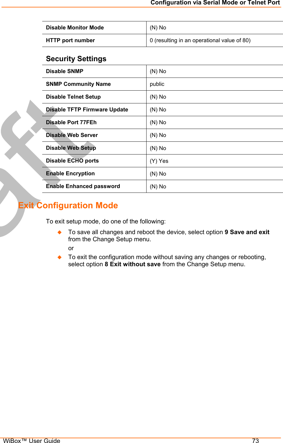 Configuration via Serial Mode or Telnet Port  WiBox™ User Guide  73 Disable Monitor Mode   (N) No HTTP port number  0 (resulting in an operational value of 80) Security Settings Disable SNMP  (N) No SNMP Community Name  public Disable Telnet Setup  (N) No Disable TFTP Firmware Update  (N) No Disable Port 77FEh  (N) No Disable Web Server  (N) No Disable Web Setup  (N) No Disable ECHO ports  (Y) Yes Enable Encryption  (N) No Enable Enhanced password  (N) No Exit Configuration Mode  To exit setup mode, do one of the following:   To save all changes and reboot the device, select option 9 Save and exit from the Change Setup menu.   or   To exit the configuration mode without saving any changes or rebooting, select option 8 Exit without save from the Change Setup menu.  