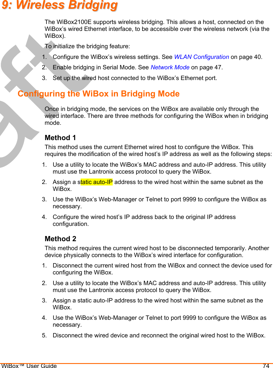  WiBox™ User Guide                                74 99::  WWiirreelleessss  BBrriiddggiinngg  The WiBox2100E supports wireless bridging. This allows a host, connected on the WiBox’s wired Ethernet interface, to be accessible over the wireless network (via the WiBox).  To initialize the bridging feature: 1.  Configure the WiBox’s wireless settings. See WLAN Configuration on page 40. 2.  Enable bridging in Serial Mode. See Network Mode on page 47. 3.  Set up the wired host connected to the WiBox’s Ethernet port. Configuring the WiBox in Bridging Mode Once in bridging mode, the services on the WiBox are available only through the wired interface. There are three methods for configuring the WiBox when in bridging mode. Method 1 This method uses the current Ethernet wired host to configure the WiBox. This requires the modification of the wired host’s IP address as well as the following steps: 1.  Use a utility to locate the WiBox’s MAC address and auto-IP address. This utility must use the Lantronix access protocol to query the WiBox. 2.  Assign a static auto-IP address to the wired host within the same subnet as the WiBox. 3.  Use the WiBox’s Web-Manager or Telnet to port 9999 to configure the WiBox as necessary. 4.  Configure the wired host’s IP address back to the original IP address configuration. Method 2 This method requires the current wired host to be disconnected temporarily. Another device physically connects to the WiBox’s wired interface for configuration. 1.  Disconnect the current wired host from the WiBox and connect the device used for configuring the WiBox. 2.  Use a utility to locate the WiBox’s MAC address and auto-IP address. This utility must use the Lantronix access protocol to query the WiBox. 3.  Assign a static auto-IP address to the wired host within the same subnet as the WiBox. 4.  Use the WiBox’s Web-Manager or Telnet to port 9999 to configure the WiBox as necessary.  5.  Disconnect the wired device and reconnect the original wired host to the WiBox. 