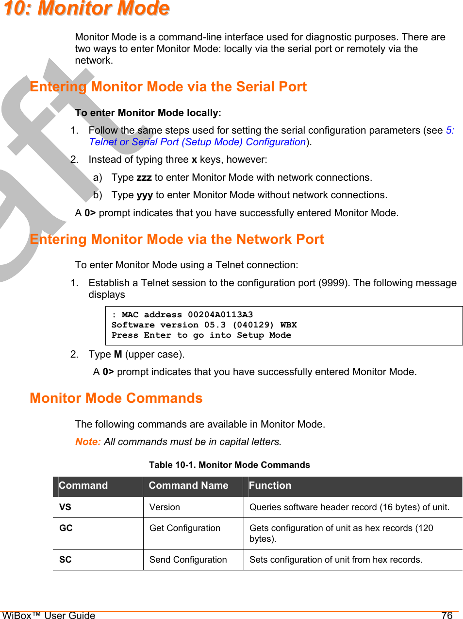  WiBox™ User Guide                                76 1100::  MMoonniittoorr  MMooddee  Monitor Mode is a command-line interface used for diagnostic purposes. There are two ways to enter Monitor Mode: locally via the serial port or remotely via the network.  Entering Monitor Mode via the Serial Port To enter Monitor Mode locally: 1.  Follow the same steps used for setting the serial configuration parameters (see 5: Telnet or Serial Port (Setup Mode) Configuration). 2.  Instead of typing three x keys, however: a) Type zzz to enter Monitor Mode with network connections. b) Type yyy to enter Monitor Mode without network connections. A 0&gt; prompt indicates that you have successfully entered Monitor Mode. Entering Monitor Mode via the Network Port To enter Monitor Mode using a Telnet connection: 1.  Establish a Telnet session to the configuration port (9999). The following message displays : MAC address 00204A0113A3 Software version 05.3 (040129) WBX Press Enter to go into Setup Mode 2. Type M (upper case). A 0&gt; prompt indicates that you have successfully entered Monitor Mode. Monitor Mode Commands The following commands are available in Monitor Mode. Note: All commands must be in capital letters.  Table 10-1. Monitor Mode Commands Command  Command Name  Function VS  Version  Queries software header record (16 bytes) of unit. GC  Get Configuration  Gets configuration of unit as hex records (120 bytes). SC  Send Configuration  Sets configuration of unit from hex records. 