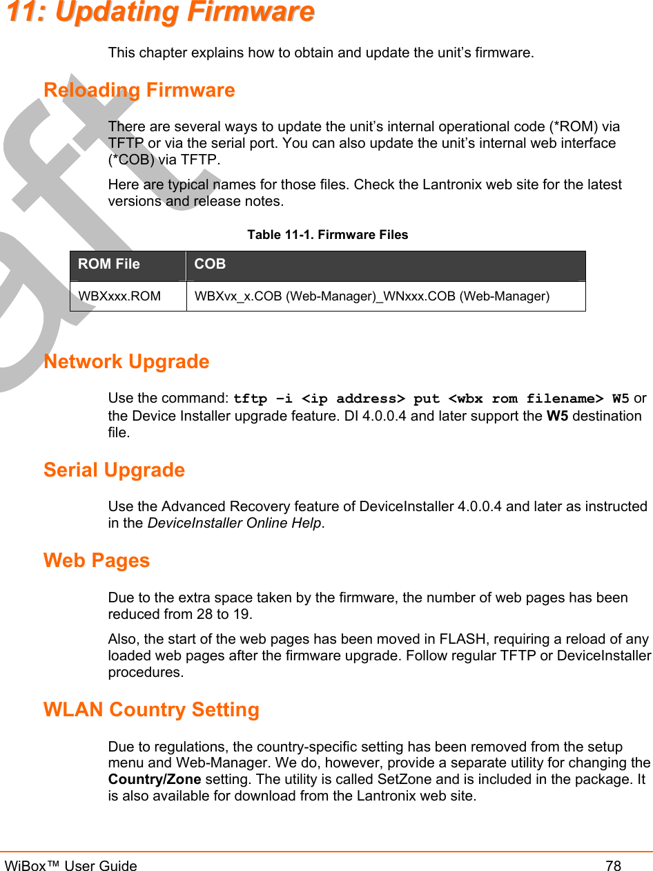   WiBox™ User Guide  78 1111::  UUppddaattiinngg  FFiirrmmwwaarree  This chapter explains how to obtain and update the unit’s firmware.  Reloading Firmware There are several ways to update the unit’s internal operational code (*ROM) via TFTP or via the serial port. You can also update the unit’s internal web interface (*COB) via TFTP. Here are typical names for those files. Check the Lantronix web site for the latest versions and release notes. Table 11-1. Firmware Files ROM File  COB  WBXxxx.ROM  WBXvx_x.COB (Web-Manager)_WNxxx.COB (Web-Manager)  Network Upgrade Use the command: tftp –i &lt;ip address&gt; put &lt;wbx rom filename&gt; W5 or the Device Installer upgrade feature. DI 4.0.0.4 and later support the W5 destination file. Serial Upgrade Use the Advanced Recovery feature of DeviceInstaller 4.0.0.4 and later as instructed in the DeviceInstaller Online Help. Web Pages Due to the extra space taken by the firmware, the number of web pages has been reduced from 28 to 19. Also, the start of the web pages has been moved in FLASH, requiring a reload of any loaded web pages after the firmware upgrade. Follow regular TFTP or DeviceInstaller procedures. WLAN Country Setting Due to regulations, the country-specific setting has been removed from the setup menu and Web-Manager. We do, however, provide a separate utility for changing the Country/Zone setting. The utility is called SetZone and is included in the package. It is also available for download from the Lantronix web site.  