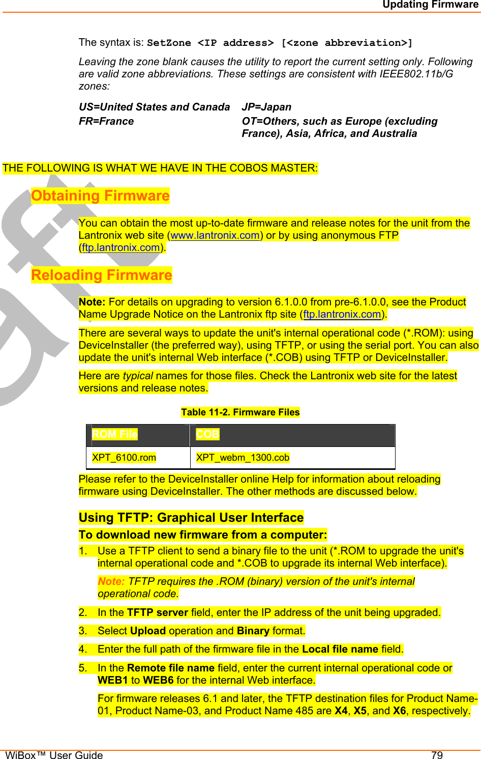 Updating Firmware  WiBox™ User Guide  79 The syntax is: SetZone &lt;IP address&gt; [&lt;zone abbreviation&gt;] Leaving the zone blank causes the utility to report the current setting only. Following are valid zone abbreviations. These settings are consistent with IEEE802.11b/G zones:  US=United States and CanadaFR=France  JP=Japan OT=Others, such as Europe (excluding France), Asia, Africa, and Australia   THE FOLLOWING IS WHAT WE HAVE IN THE COBOS MASTER: Obtaining Firmware You can obtain the most up-to-date firmware and release notes for the unit from the Lantronix web site (www.lantronix.com) or by using anonymous FTP (ftp.lantronix.com).  Reloading Firmware  Note: For details on upgrading to version 6.1.0.0 from pre-6.1.0.0, see the Product Name Upgrade Notice on the Lantronix ftp site (ftp.lantronix.com).  There are several ways to update the unit&apos;s internal operational code (*.ROM): using DeviceInstaller (the preferred way), using TFTP, or using the serial port. You can also update the unit&apos;s internal Web interface (*.COB) using TFTP or DeviceInstaller. Here are typical names for those files. Check the Lantronix web site for the latest versions and release notes. Table 11-2. Firmware Files ROM File  COB  XPT_6100.rom  XPT_webm_1300.cob Please refer to the DeviceInstaller online Help for information about reloading firmware using DeviceInstaller. The other methods are discussed below. Using TFTP: Graphical User Interface To download new firmware from a computer:  1.  Use a TFTP client to send a binary file to the unit (*.ROM to upgrade the unit&apos;s internal operational code and *.COB to upgrade its internal Web interface).  Note: TFTP requires the .ROM (binary) version of the unit&apos;s internal operational code.  2. In the TFTP server field, enter the IP address of the unit being upgraded.  3. Select Upload operation and Binary format.  4.  Enter the full path of the firmware file in the Local file name field.  5. In the Remote file name field, enter the current internal operational code or WEB1 to WEB6 for the internal Web interface.  For firmware releases 6.1 and later, the TFTP destination files for Product Name-01, Product Name-03, and Product Name 485 are X4, X5, and X6, respectively. 