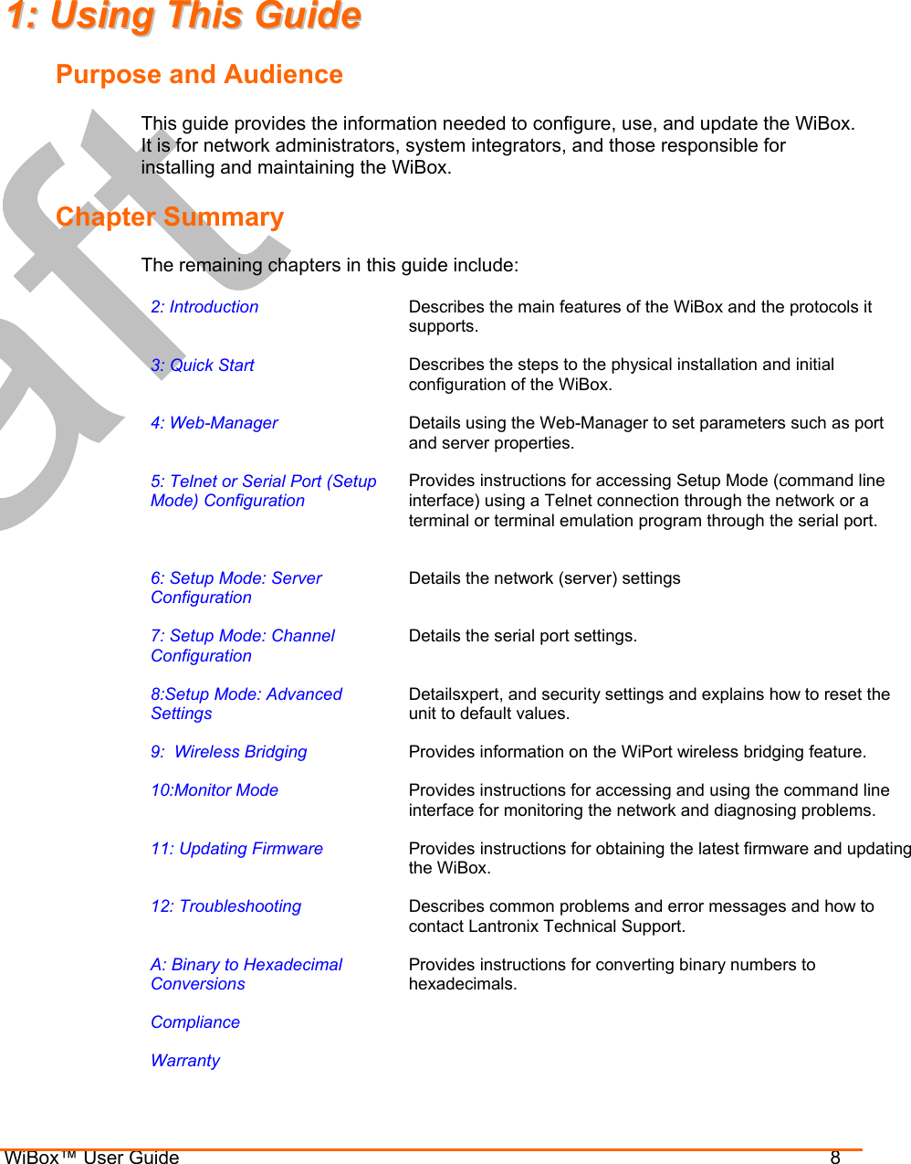  WiBox™ User Guide                                8 11::  UUssiinngg  TThhiiss  GGuuiiddee  Purpose and Audience This guide provides the information needed to configure, use, and update the WiBox. It is for network administrators, system integrators, and those responsible for installing and maintaining the WiBox. Chapter Summary The remaining chapters in this guide include: 2: Introduction   Describes the main features of the WiBox and the protocols it supports. 3: Quick Start  Describes the steps to the physical installation and initial configuration of the WiBox. 4: Web-Manager  Details using the Web-Manager to set parameters such as port and server properties. 5: Telnet or Serial Port (Setup Mode) Configuration Provides instructions for accessing Setup Mode (command line interface) using a Telnet connection through the network or a terminal or terminal emulation program through the serial port.  6: Setup Mode: Server Configuration Details the network (server) settings 7: Setup Mode: Channel Configuration Details the serial port settings. 8:Setup Mode: Advanced Settings Detailsxpert, and security settings and explains how to reset the unit to default values. 9:  Wireless Bridging  Provides information on the WiPort wireless bridging feature. 10:Monitor Mode  Provides instructions for accessing and using the command line interface for monitoring the network and diagnosing problems. 11: Updating Firmware  Provides instructions for obtaining the latest firmware and updating the WiBox. 12: Troubleshooting  Describes common problems and error messages and how to contact Lantronix Technical Support. A: Binary to Hexadecimal Conversions Provides instructions for converting binary numbers to hexadecimals. Compliance   Warranty   