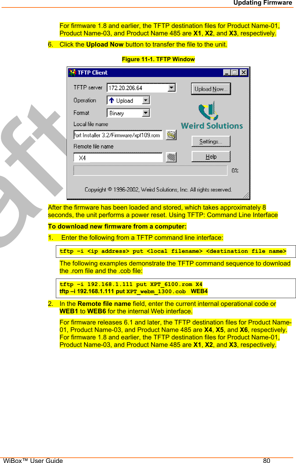Updating Firmware  WiBox™ User Guide  80 For firmware 1.8 and earlier, the TFTP destination files for Product Name-01, Product Name-03, and Product Name 485 are X1, X2, and X3, respectively. 6. Click the Upload Now button to transfer the file to the unit. Figure 11-1. TFTP Window  After the firmware has been loaded and stored, which takes approximately 8 seconds, the unit performs a power reset. Using TFTP: Command Line Interface To download new firmware from a computer: 1.   Enter the following from a TFTP command line interface:  tftp –i &lt;ip address&gt; put &lt;local filename&gt; &lt;destination file name&gt; The following examples demonstrate the TFTP command sequence to download the .rom file and the .cob file: tftp –i 192.168.1.111 put XPT_6100.rom X4 tftp –i 192.168.1.111 put XPT_webm_1300.cob  WEB4 2. In the Remote file name field, enter the current internal operational code or WEB1 to WEB6 for the internal Web interface.  For firmware releases 6.1 and later, the TFTP destination files for Product Name-01, Product Name-03, and Product Name 485 are X4, X5, and X6, respectively. For firmware 1.8 and earlier, the TFTP destination files for Product Name-01, Product Name-03, and Product Name 485 are X1, X2, and X3, respectively. 