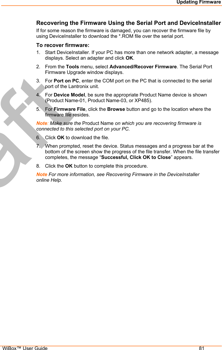 Updating Firmware  WiBox™ User Guide  81 Recovering the Firmware Using the Serial Port and DeviceInstaller If for some reason the firmware is damaged, you can recover the firmware file by using DeviceInstaller to download the *.ROM file over the serial port.  To recover firmware: 1.  Start DeviceInstaller. If your PC has more than one network adapter, a message displays. Select an adapter and click OK. 2. From the Tools menu, select Advanced/Recover Firmware. The Serial Port Firmware Upgrade window displays. 3. For Port on PC, enter the COM port on the PC that is connected to the serial port of the Lantronix unit. 4. For Device Model, be sure the appropriate Product Name device is shown (Product Name-01, Product Name-03, or XP485). 5. For Firmware File, click the Browse button and go to the location where the firmware file resides.  Note: Make sure the Product Name on which you are recovering firmware is connected to this selected port on your PC.  6. Click OK to download the file. 7.  When prompted, reset the device. Status messages and a progress bar at the bottom of the screen show the progress of the file transfer. When the file transfer completes, the message “Successful, Click OK to Close” appears.  8. Click the OK button to complete this procedure. Note For more information, see Recovering Firmware in the DeviceInstaller online Help.  