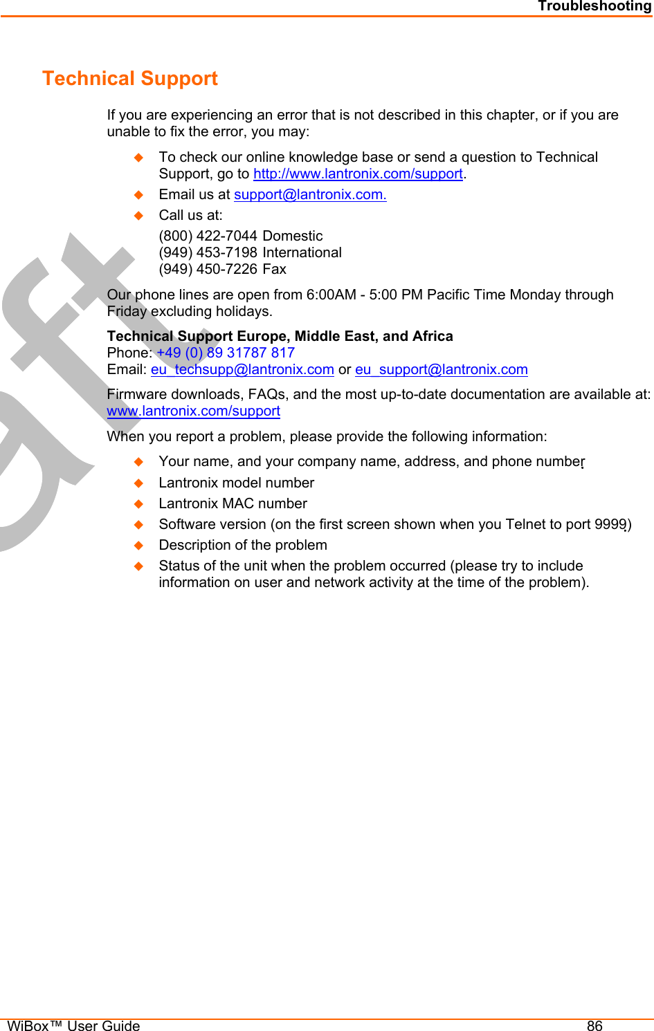 Troubleshooting  WiBox™ User Guide  86 Technical Support If you are experiencing an error that is not described in this chapter, or if you are unable to fix the error, you may:   To check our online knowledge base or send a question to Technical Support, go to http://www.lantronix.com/support.   Email us at support@lantronix.com.   Call us at: (800) 422-7044 Domestic (949) 453-7198 International (949) 450-7226 Fax Our phone lines are open from 6:00AM - 5:00 PM Pacific Time Monday through Friday excluding holidays. Technical Support Europe, Middle East, and Africa  Phone: +49 (0) 89 31787 817 Email: eu_techsupp@lantronix.com or eu_support@lantronix.com Firmware downloads, FAQs, and the most up-to-date documentation are available at: www.lantronix.com/support When you report a problem, please provide the following information:    Your name, and your company name, address, and phone number    Lantronix model number    Lantronix MAC number    Software version (on the first screen shown when you Telnet to port 9999)   Description of the problem   Status of the unit when the problem occurred (please try to include information on user and network activity at the time of the problem).