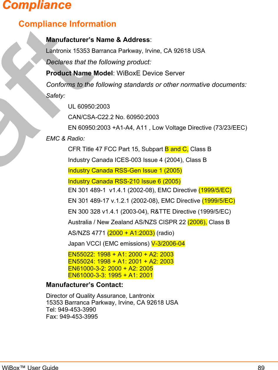   WiBox™ User Guide  89 CCoommpplliiaannccee    Compliance Information Manufacturer’s Name &amp; Address:  Lantronix 15353 Barranca Parkway, Irvine, CA 92618 USA  Declares that the following product:  Product Name Model: WiBoxE Device Server  Conforms to the following standards or other normative documents:  Safety: UL 60950:2003 CAN/CSA-C22.2 No. 60950:2003 EN 60950:2003 +A1-A4, A11 , Low Voltage Directive (73/23/EEC) EMC &amp; Radio: CFR Title 47 FCC Part 15, Subpart B and C, Class B Industry Canada ICES-003 Issue 4 (2004), Class B Industry Canada RSS-Gen Issue 1 (2005) Industry Canada RSS-210 Issue 6 (2005) EN 301 489-1  v1.4.1 (2002-08), EMC Directive (1999/5/EC) EN 301 489-17 v.1.2.1 (2002-08), EMC Directive (1999/5/EC) EN 300 328 v1.4.1 (2003-04), R&amp;TTE Directive (1999/5/EC) Australia / New Zealand AS/NZS CISPR 22 (2006), Class B AS/NZS 4771 (2000 + A1:2003) (radio) Japan VCCI (EMC emissions) V-3/2006-04  EN55022: 1998 + A1: 2000 + A2: 2003 EN55024: 1998 + A1: 2001 + A2: 2003 EN61000-3-2: 2000 + A2: 2005 EN61000-3-3: 1995 + A1: 2001 Manufacturer’s Contact:  Director of Quality Assurance, Lantronix  15353 Barranca Parkway, Irvine, CA 92618 USA  Tel: 949-453-3990  Fax: 949-453-3995  