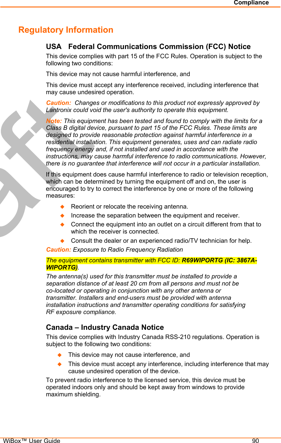 Compliance   WiBox™ User Guide  90 Regulatory Information USA  Federal Communications Commission (FCC) Notice This device complies with part 15 of the FCC Rules. Operation is subject to the following two conditions:  This device may not cause harmful interference, and  This device must accept any interference received, including interference that may cause undesired operation. Caution:  Changes or modifications to this product not expressly approved by Lantronix could void the user&apos;s authority to operate this equipment. Note: This equipment has been tested and found to comply with the limits for a Class B digital device, pursuant to part 15 of the FCC Rules. These limits are designed to provide reasonable protection against harmful interference in a residential installation. This equipment generates, uses and can radiate radio frequency energy and, if not installed and used in accordance with the instructions, may cause harmful interference to radio communications. However, there is no guarantee that interference will not occur in a particular installation.  If this equipment does cause harmful interference to radio or television reception, which can be determined by turning the equipment off and on, the user is encouraged to try to correct the interference by one or more of the following measures:   Reorient or relocate the receiving antenna.   Increase the separation between the equipment and receiver.   Connect the equipment into an outlet on a circuit different from that to which the receiver is connected.   Consult the dealer or an experienced radio/TV technician for help. Caution: Exposure to Radio Frequency Radiation  The equipment contains transmitter with FCC ID: R69WIPORTG (IC: 3867A-WIPORTG). The antenna(s) used for this transmitter must be installed to provide a separation distance of at least 20 cm from all persons and must not be co-located or operating in conjunction with any other antenna or transmitter. Installers and end-users must be provided with antenna installation instructions and transmitter operating conditions for satisfying RF exposure compliance. Canada – Industry Canada Notice This device complies with Industry Canada RSS-210 regulations. Operation is subject to the following two conditions:    This device may not cause interference, and    This device must accept any interference, including interference that may cause undesired operation of the device. To prevent radio interference to the licensed service, this device must be operated indoors only and should be kept away from windows to provide maximum shielding. 