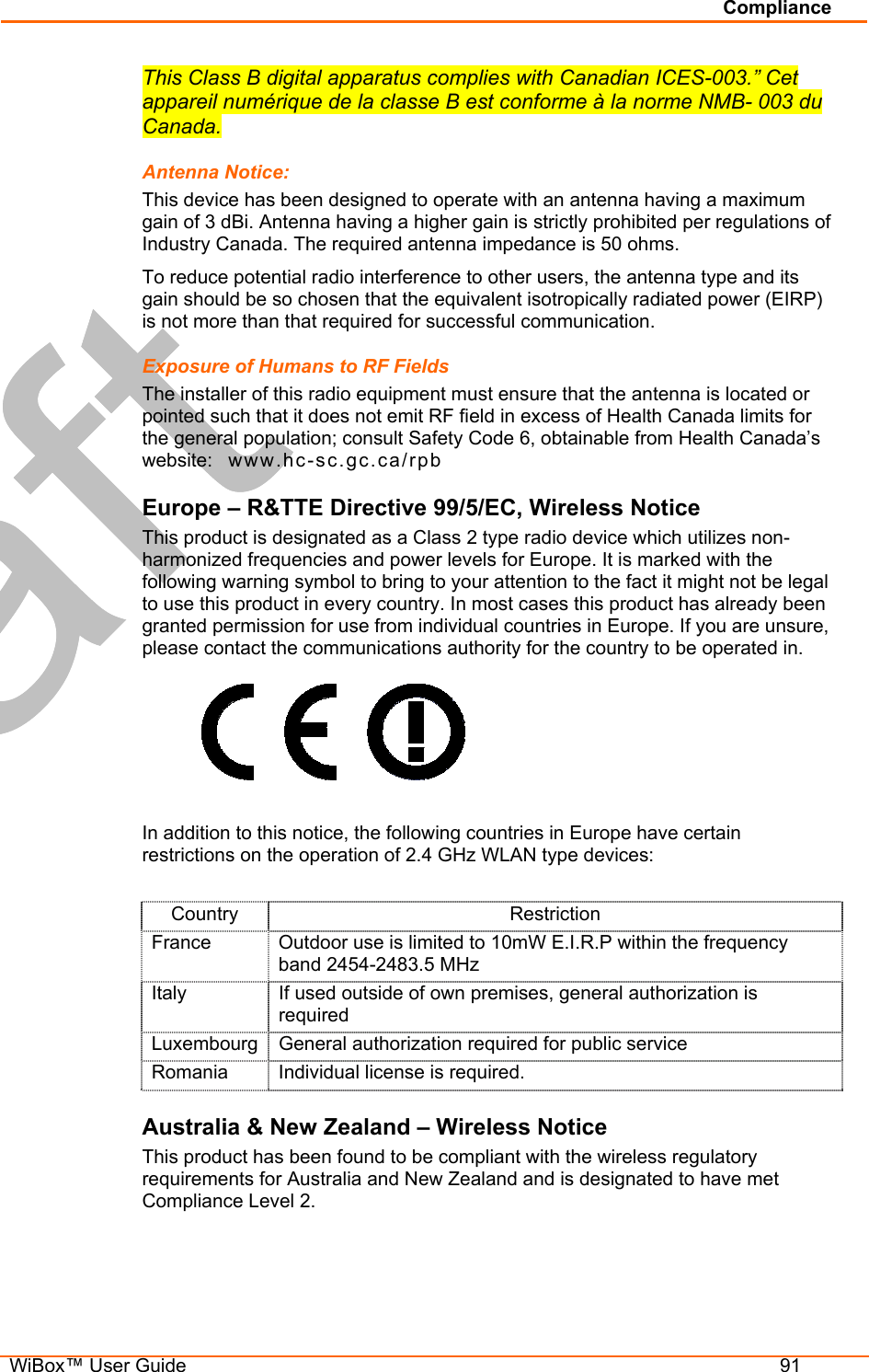 Compliance   WiBox™ User Guide  91 This Class B digital apparatus complies with Canadian ICES-003.” Cet appareil numérique de la classe B est conforme à la norme NMB- 003 du Canada. Antenna Notice: This device has been designed to operate with an antenna having a maximum gain of 3 dBi. Antenna having a higher gain is strictly prohibited per regulations of Industry Canada. The required antenna impedance is 50 ohms. To reduce potential radio interference to other users, the antenna type and its gain should be so chosen that the equivalent isotropically radiated power (EIRP) is not more than that required for successful communication. Exposure of Humans to RF Fields The installer of this radio equipment must ensure that the antenna is located or pointed such that it does not emit RF field in excess of Health Canada limits for the general population; consult Safety Code 6, obtainable from Health Canada’s website:   www.hc-sc.gc.ca/rpb  Europe – R&amp;TTE Directive 99/5/EC, Wireless Notice This product is designated as a Class 2 type radio device which utilizes non-harmonized frequencies and power levels for Europe. It is marked with the following warning symbol to bring to your attention to the fact it might not be legal to use this product in every country. In most cases this product has already been granted permission for use from individual countries in Europe. If you are unsure, please contact the communications authority for the country to be operated in.       In addition to this notice, the following countries in Europe have certain restrictions on the operation of 2.4 GHz WLAN type devices:  Country Restriction France  Outdoor use is limited to 10mW E.I.R.P within the frequency band 2454-2483.5 MHz Italy  If used outside of own premises, general authorization is required Luxembourg General authorization required for public service Romania  Individual license is required. Australia &amp; New Zealand – Wireless Notice This product has been found to be compliant with the wireless regulatory requirements for Australia and New Zealand and is designated to have met Compliance Level 2.   