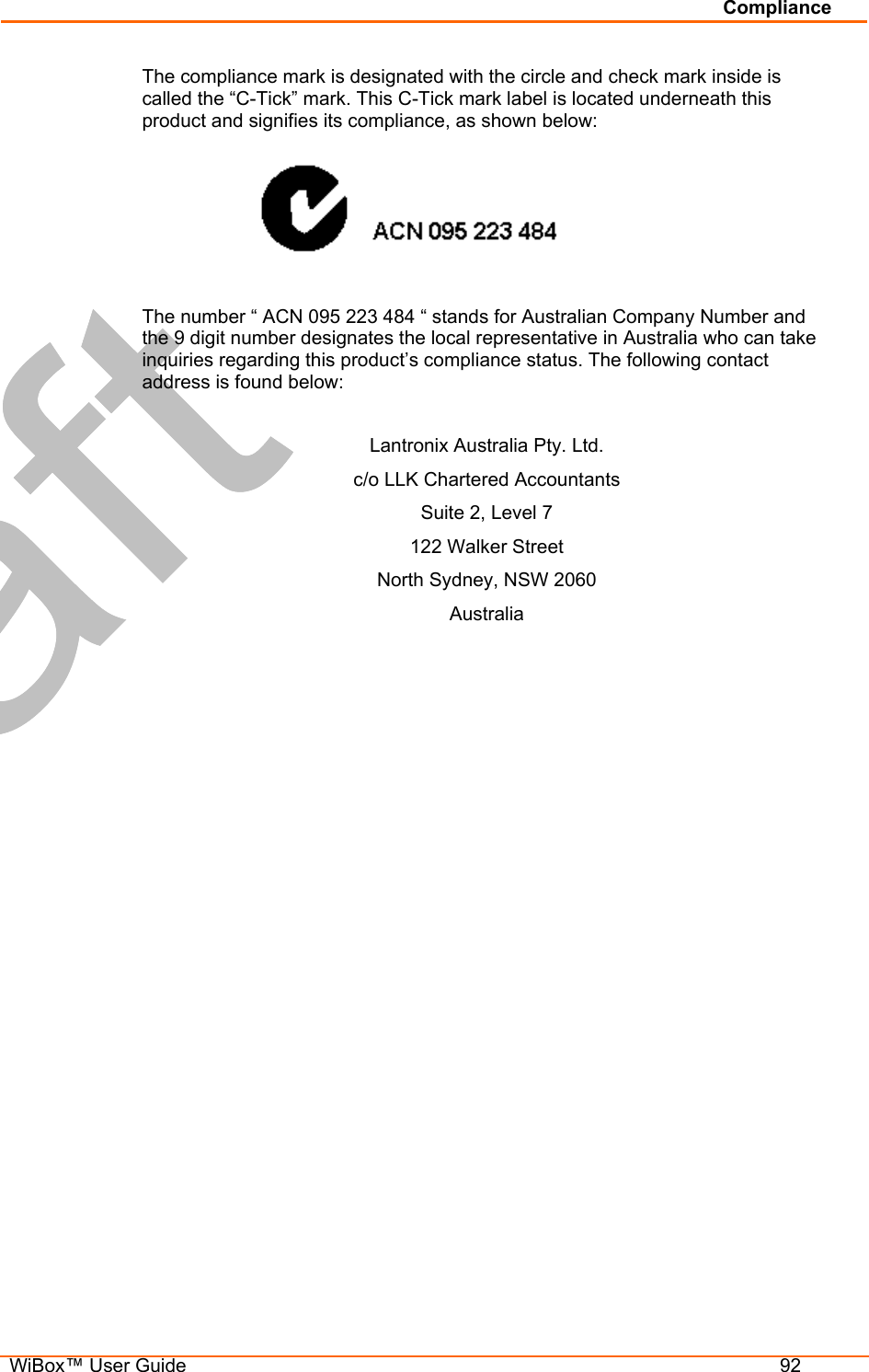 Compliance   WiBox™ User Guide  92 The compliance mark is designated with the circle and check mark inside is called the “C-Tick” mark. This C-Tick mark label is located underneath this product and signifies its compliance, as shown below:   The number “ ACN 095 223 484 “ stands for Australian Company Number and the 9 digit number designates the local representative in Australia who can take inquiries regarding this product’s compliance status. The following contact address is found below:  Lantronix Australia Pty. Ltd. c/o LLK Chartered Accountants Suite 2, Level 7 122 Walker Street North Sydney, NSW 2060 Australia 