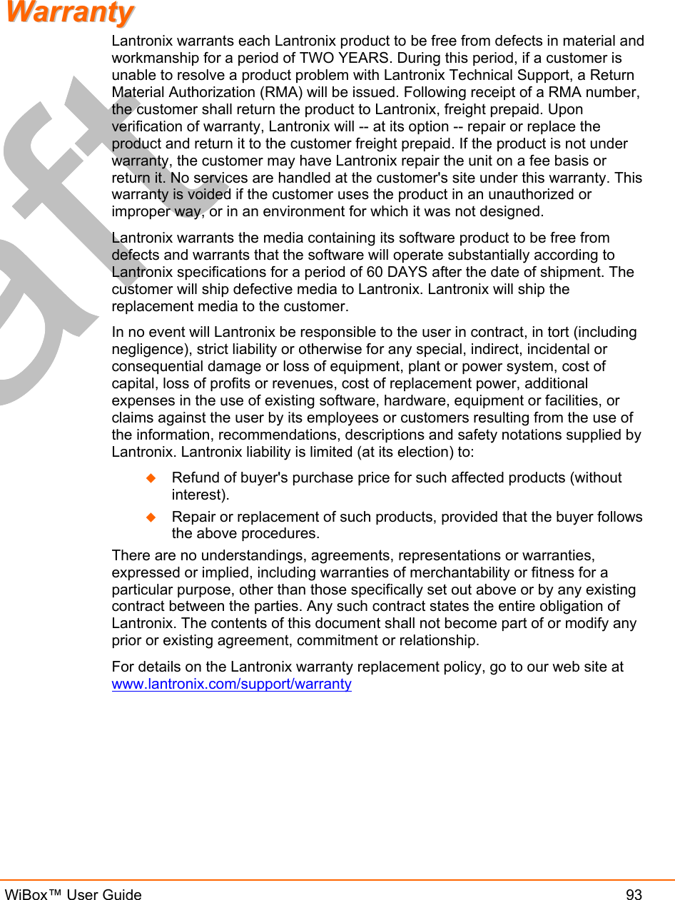   WiBox™ User Guide  93 WWaarrrraannttyy    Lantronix warrants each Lantronix product to be free from defects in material and workmanship for a period of TWO YEARS. During this period, if a customer is unable to resolve a product problem with Lantronix Technical Support, a Return Material Authorization (RMA) will be issued. Following receipt of a RMA number, the customer shall return the product to Lantronix, freight prepaid. Upon verification of warranty, Lantronix will -- at its option -- repair or replace the product and return it to the customer freight prepaid. If the product is not under warranty, the customer may have Lantronix repair the unit on a fee basis or return it. No services are handled at the customer&apos;s site under this warranty. This warranty is voided if the customer uses the product in an unauthorized or improper way, or in an environment for which it was not designed. Lantronix warrants the media containing its software product to be free from defects and warrants that the software will operate substantially according to Lantronix specifications for a period of 60 DAYS after the date of shipment. The customer will ship defective media to Lantronix. Lantronix will ship the replacement media to the customer.  In no event will Lantronix be responsible to the user in contract, in tort (including negligence), strict liability or otherwise for any special, indirect, incidental or consequential damage or loss of equipment, plant or power system, cost of capital, loss of profits or revenues, cost of replacement power, additional expenses in the use of existing software, hardware, equipment or facilities, or claims against the user by its employees or customers resulting from the use of the information, recommendations, descriptions and safety notations supplied by Lantronix. Lantronix liability is limited (at its election) to:   Refund of buyer&apos;s purchase price for such affected products (without interest).   Repair or replacement of such products, provided that the buyer follows the above procedures. There are no understandings, agreements, representations or warranties, expressed or implied, including warranties of merchantability or fitness for a particular purpose, other than those specifically set out above or by any existing contract between the parties. Any such contract states the entire obligation of Lantronix. The contents of this document shall not become part of or modify any prior or existing agreement, commitment or relationship. For details on the Lantronix warranty replacement policy, go to our web site at www.lantronix.com/support/warranty 