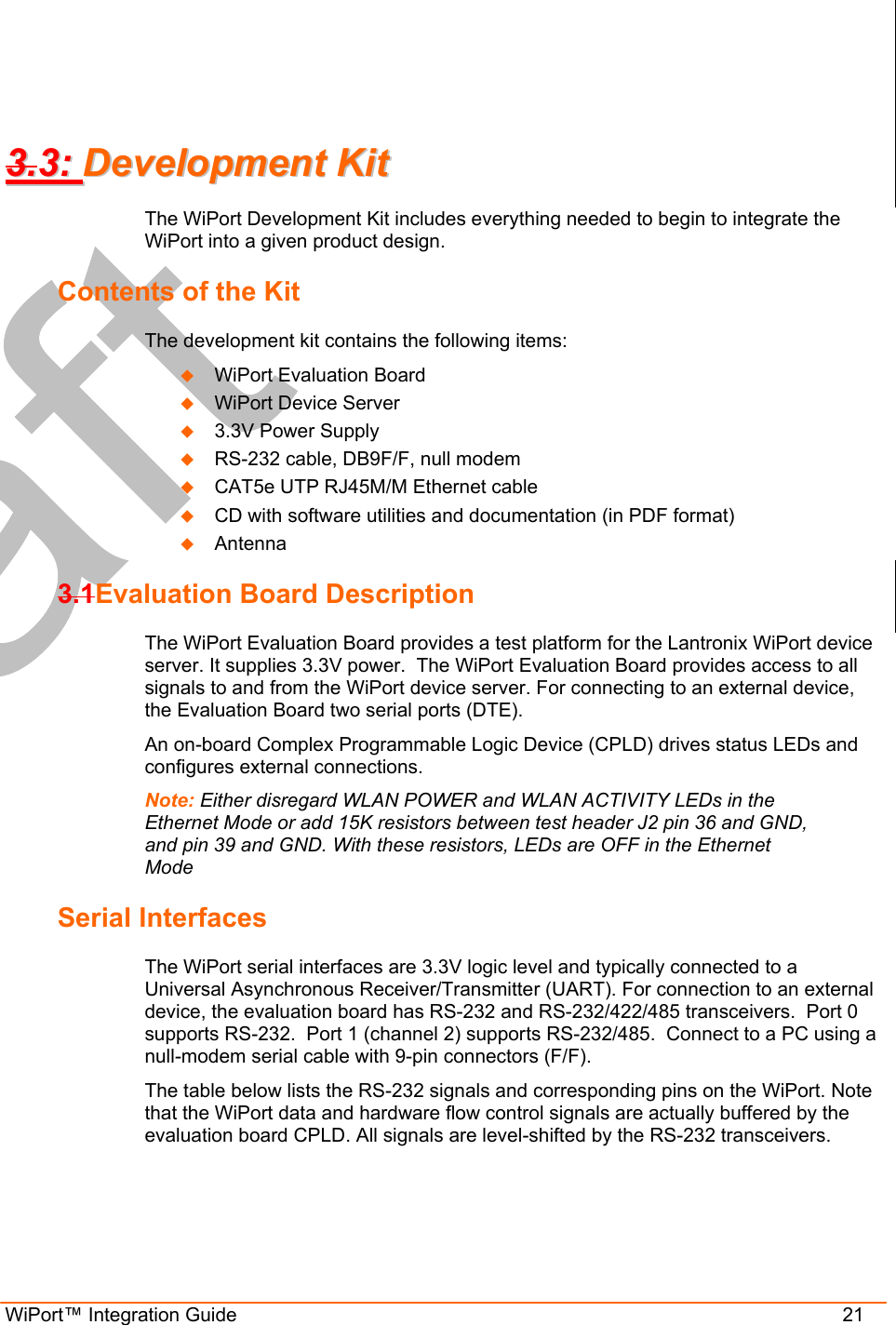  WiPort™ Integration Guide                      21 33..33::  DDeevveellooppmmeenntt  KKiitt  The WiPort Development Kit includes everything needed to begin to integrate the WiPort into a given product design.  Contents of the Kit The development kit contains the following items:    WiPort Evaluation Board   WiPort Device Server   3.3V Power Supply   RS-232 cable, DB9F/F, null modem   CAT5e UTP RJ45M/M Ethernet cable   CD with software utilities and documentation (in PDF format)   Antenna 3.1Evaluation Board Description  The WiPort Evaluation Board provides a test platform for the Lantronix WiPort device server. It supplies 3.3V power.  The WiPort Evaluation Board provides access to all signals to and from the WiPort device server. For connecting to an external device, the Evaluation Board two serial ports (DTE). An on-board Complex Programmable Logic Device (CPLD) drives status LEDs and configures external connections.  Note: Either disregard WLAN POWER and WLAN ACTIVITY LEDs in the Ethernet Mode or add 15K resistors between test header J2 pin 36 and GND, and pin 39 and GND. With these resistors, LEDs are OFF in the Ethernet Mode Serial Interfaces The WiPort serial interfaces are 3.3V logic level and typically connected to a Universal Asynchronous Receiver/Transmitter (UART). For connection to an external device, the evaluation board has RS-232 and RS-232/422/485 transceivers.  Port 0 supports RS-232.  Port 1 (channel 2) supports RS-232/485.  Connect to a PC using a null-modem serial cable with 9-pin connectors (F/F). The table below lists the RS-232 signals and corresponding pins on the WiPort. Note that the WiPort data and hardware flow control signals are actually buffered by the evaluation board CPLD. All signals are level-shifted by the RS-232 transceivers. 