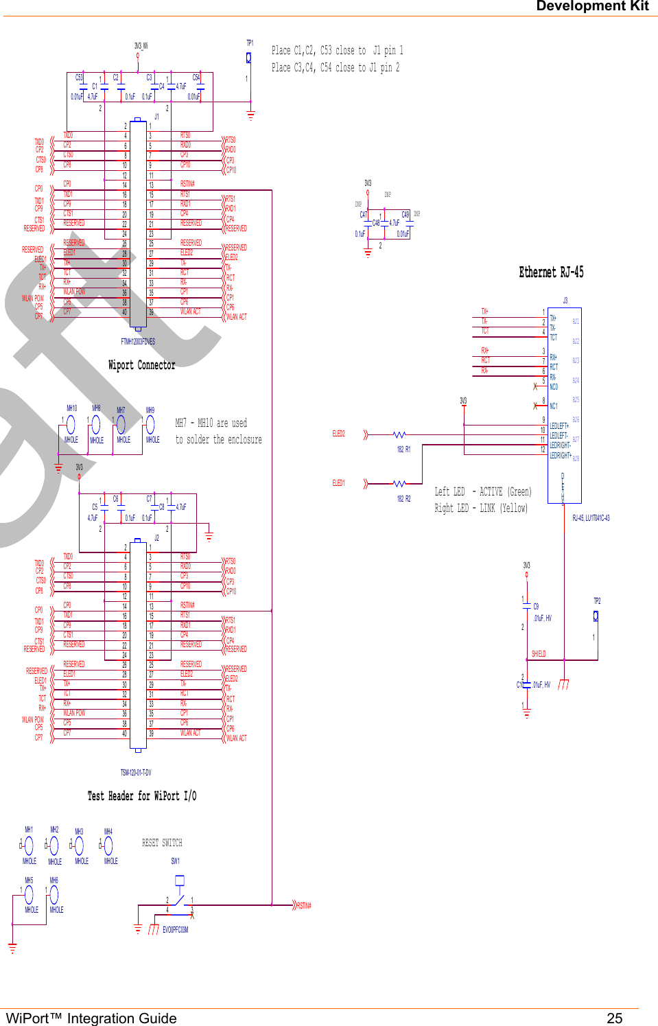 Development Kit WiPort™ Integration Guide   25                                                               1TP11TP2C30.1uFCP9C530.01uFC540.01uF2 134SW1EVO0PFC03M12C14.7uFRSTIN#12C4 4.7uFDNPDNPDNP1MH3MHOLE1MH2MHOLE1MH4MHOLE1MH 1MHOLEC70.1uFCP912C54.7uF12C8 4.7uFWLAN POWTX-TCTWLAN POWRCTTX-TCTC60.1uFC20.1uFRCTRX+CTS0RX+CTS0CTS0CTS0RX-RX-CP8CP8CP3CP8CP8CP3CP3CP3RESERVEDRESERVEDRESERVEDRESERVEDRESERVEDRESERVEDRESERVEDRESERVEDCP10CP10RESERVEDCP10RESERVEDRESERVEDRESERVEDCP10WLAN POWWLAN POWCP7CP7RXD0CP71MH7MHOLE24681012141618202224262830323436384013579111315171921232527293133353739J1FTMH12003FDVESCP7RXD01MH8MHOLERTS0RXD11MH9MHOLETXD01MH10MHOLETXD1RSTIN#RTS124681012141618202224262830323436384013579111315171921232527293133353739J2TSM-120-01-T-DVRXD0RXD1CTS1RTS0TXD0RTS0TXD0RXD1RTS1RTS1CTS1TXD1TXD1RSTIN#TXD0 RXD0ELED1RESERVEDCTS1RESERVEDRTS1RTS0ELED2TXD1 RXD1ELED2ELED1CTS1CP1CP2CP4ELED1RESERVEDRESERVEDCP5CP0TX-TX+CP6ELED2TCTRX+ELED1RX-RCTCP4ELED2CP1CP0CP1CP2CP5 CP6CP5CP0TX+CP23V3_WiCP6RX+TX-CP9CP4RCTTCTTX+CP0RX-CP6CP1CP53V3CP4CP2CP9TX+WLAN ACTWLAN ACTMH7 - MH10 are used to solder the enclosureSHIELDTest Header for WiPort I/OPlace C1,C2, C53 close to  J1 pin 1Place C3,C4, C54 close to J1 pin 2Wiport ConnectorC470.1uF12C48 4.7uF3V3C490.01uF12C10 .01uF, HV12C9.01uF, HV3V3TX+1TX-2RX+3TCT4RX-6RCT7NC05NC18LEDRIGHT-11LEDLEFT+9LEDLEFT-10LEDRIGHT+12SHIELDRJ1RJ2RJ3RJ4RJ5RJ6RJ7RJ8J3RJ-45, LU1T041C-43TX+TC TRX+TX-RCTRX-Ethernet RJ-45RESET SWITCHWLAN ACTR1182R21823V3ELED1ELED2WLAN ACT1MH 5MH OLE1MH6MHOLELeft LED  - ACTIVE (Green)Right LED - LINK (Yellow)