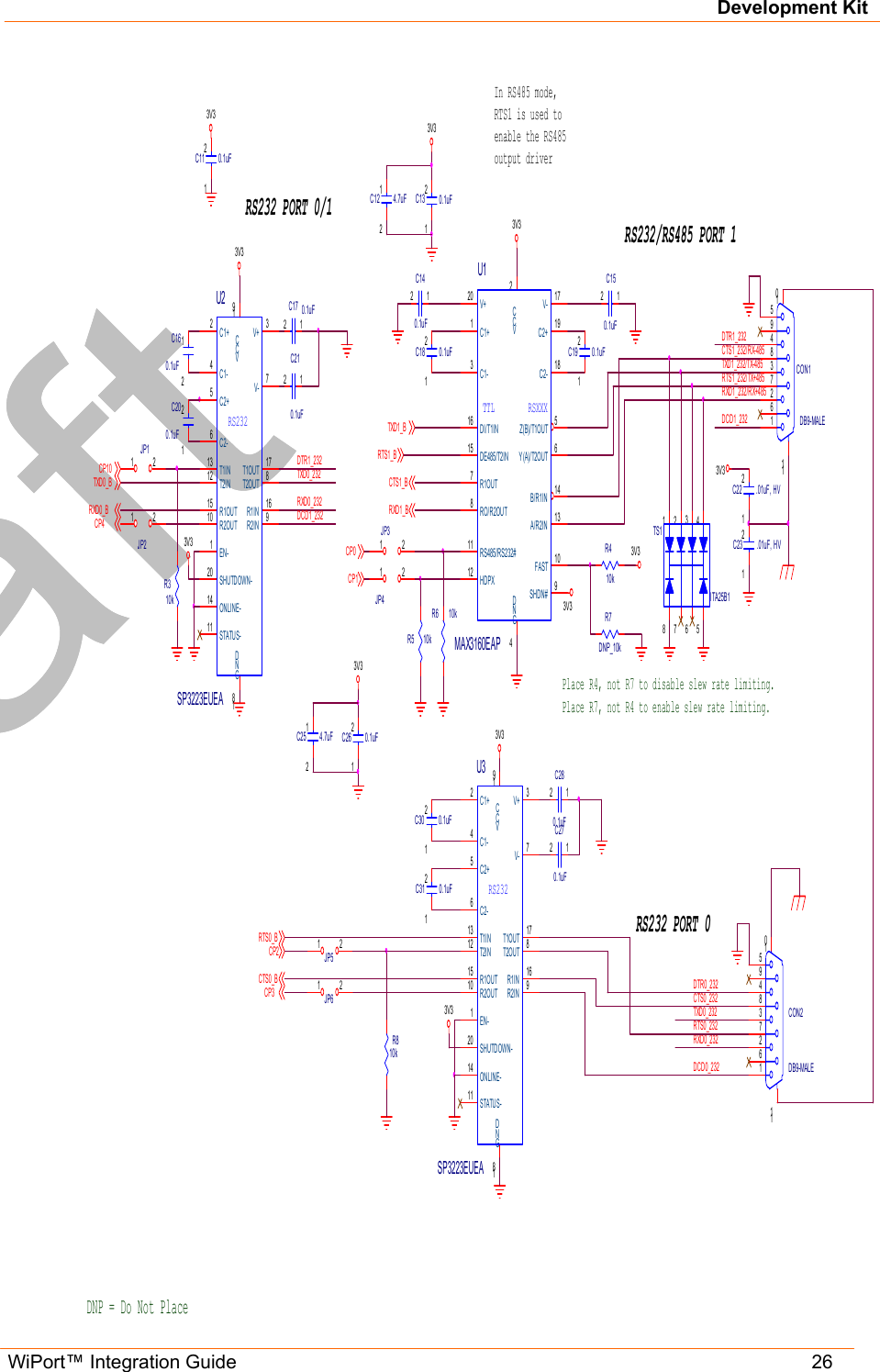Development Kit WiPort™ Integration Guide   26                                                               VCC2FAST 10DI/T1IN16DE485/T2IN15RS485/RS232#11Z(B)/T1OUT 5Y(A)/T2OUT 6GND4B/R1IN 14A/R2IN 13R1OUT7RO/R2OUT8C1-3C1+1HDPX12SHDN# 9V+20 V- 17C2+ 19C2- 18RSXXXTTLU1MAX3160EAP5948372611011CON1DB9-MALEDCD1_232DTR1_232CTS1_BTXD1_BRTS1_BRXD1_B 12345678TS1ITA25B1TXD0_232RXD0_232CTS0_232DCD0_2323V3GND18VCC19R1IN 16R2IN 9T2I N12 T1I N13C1+2C1-4V- 7V+ 3R1OUT15R2OUT10T1OUT 17T2OUT 8C2+5C2-6EN-1SHUTDOWN-20ONLINE-14STATUS-11RS232U3SP3223EUEAGND18VCC19R1IN 16R2IN 9T2I N12 T1I N13C1+2C1-4V- 7V+ 3R1OUT15R2OUT10T1OUT 17T2OUT 8C2+5C2-6EN-1SHUTDOWN-20ONLINE-14STATUS-11RS232U2SP3223EUEA3V3RTS1_232/TX+485RXD1_232/RX+485TXD1_232/TX-485DCD1_232DTR1_232CTS1_232/RX-48512C200.1uF12C13 0.1uF12C18 0.1uF12C210.1uF12C30 0.1uF12C19 0.1uF12C26 0.1uF12C31 0.1uF12C11 0.1uF12C160.1uF12C17 0.1uF12C140.1uF12C150.1uF12C270.1uF12C280.1uF3V33V3DNP = Do Not PlacePlace R4, not R7 to disable slew rate limiting.Place R7, not R4 to enable slew rate limiting.1 2JP31 2JP1In RS485 mode,RTS1 is used toenable the RS485output driverR310k1 2JP2R810k1 2JP51 2JP61 2JP4R5 10kR6 10k12C22 .01uF, HV12C23 .01uF, HV3V33V3RXD0_B3V3DTR0_232CP2RXD0_232RTS0_2323V3RTS0_BCTS0_BCP3TXD0_BTXD0_232R410kR7DNP_10kRS232 PORT 0RS232 PORT 0/1RS232/RS485 PORT 13V3CP45948372611011CON2DB9-MALE12C12 4.7uF12C25 4.7uF3V3CP13V3CP0CP10