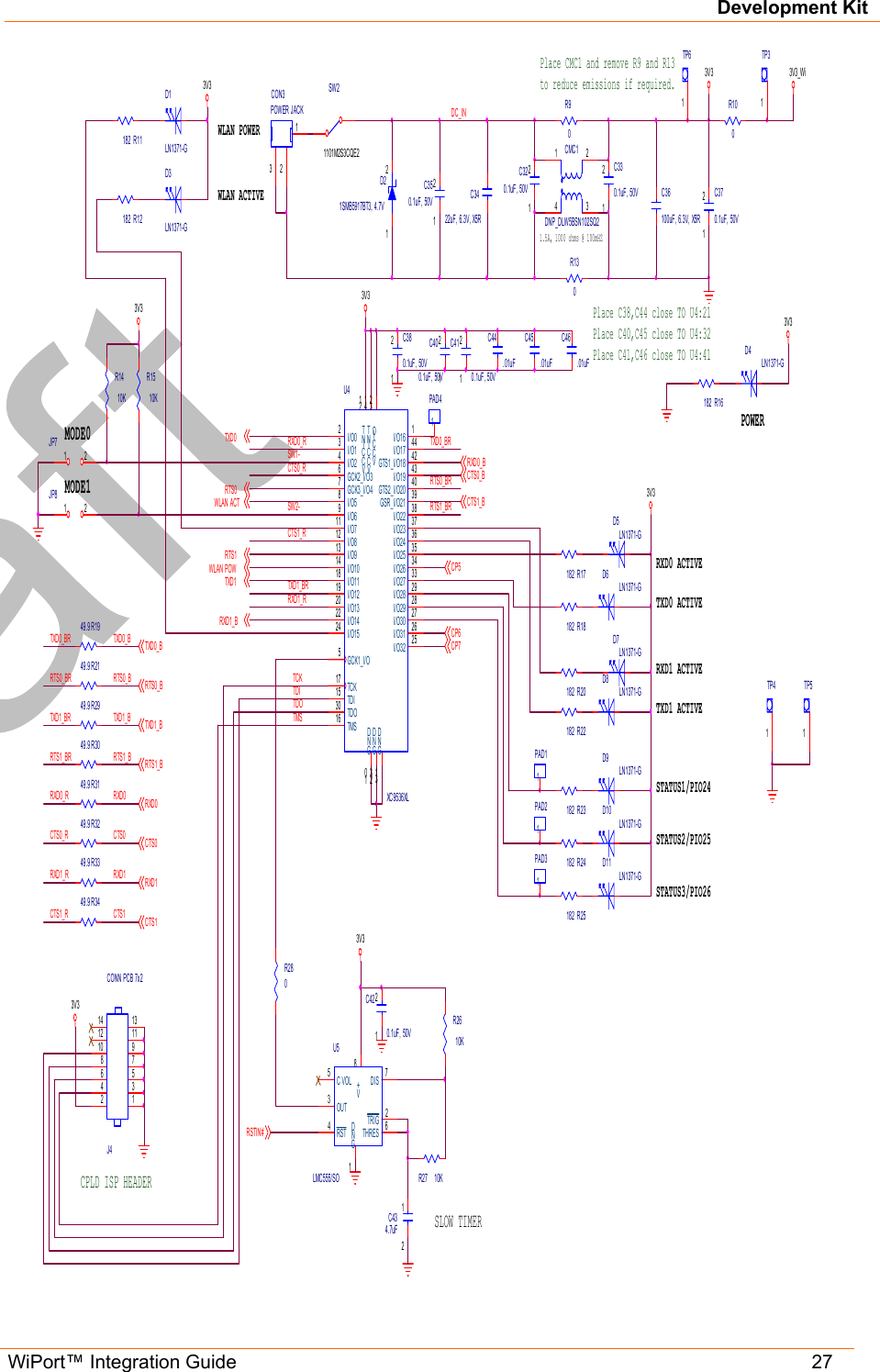 Development Kit WiPort™ Integration Guide   27    RTS0TXD1D4LN1371-GR16182POWERCTS0_B3V312C370.1uF, 50V3V3RTS0_BTXD1_BRTS1_BRXD0CTS0RXD1CTS13V3C36100uF, 6.3V, X5RTXD1_BRRXD1_BCTS1_B12C380.1uF, 50V3V31TP31TP41TP5SW21101M2S3CQE2321CON3POWER JACK3V33V31.5A, 1000 ohms @ 100mHZ12C400.1uF, 50VC3422uF, 6.3V, X5R12D21SMB5917BT3, 4.7VPlace CMC1 and remove R9 and R13to reduce emissions if required.1423CMC1DNP_DLW5BSN102SQ2R9012C320.1uF, 50V12C410.1uF, 50VDC_IN12C420.1uF, 50VSW2-TCKTMSR1303V3CPLD ISP HEADERR280TXD0 ACTIVERXD0 ACTIVECP5CP6CP7R100R1510KD5LN1371-GD6LN1371-GSTATUS1/PIO24WLAN ACTSTATUS3/PIO26STATUS2/PIO25WLAN POWRXD1_R1PAD1RXD0_RCTS0_R1PAD21PAD3VCCINT21GND10TDO30VCCINT41GND23I/O02I/O13I/O24I/O32 25GCK2_I/O36GCK3_I/O47I/O58I/O69I/O16 1I/O17 44GTS1_I/O18 42I/O19 43GTS2_I/O20 40GSR_I/O21 39I/O22 38I/O23 37I/O24 36I/O25 35I/O26 34I/O27 33I/O28 29I/O812I/O913I/O1014I/O1118I/O31 26I/O1219I/O1320GCK1_I/O5TCK17TMS16TDI15I/O711I/O1422I/O1524 I/O30 27I/O29 28VCCIO32GND31U4XC9536XLSW1-C44.01uFTDITDOC45.01uFC46.01uFR12182R1949.9R17182R18182R20182TXD0_BRR221821357924681012141113J4CONN PCB 7x2R23182R24182R25182D9LN1371-GD10LN1371-GD11LN1371-GR1410KR2149.9R2949.9R3049.9R3149.9R3249.9R3349.9R3449.93V3TXD0_BR TXD0_BRTS0_BRTXD1_BRRTS1_BRRXD0_RCTS0_RRXD1_RCTS1_RRTS0_BTXD1_BRTS1_BRXD0CTS0RXD1CTS11TP6WLAN POWERWLAN ACTIVED1LN1371-GR11182D3LN1371-GRSTIN#C VOL5TRIG 2THRES 6GND1RST4OUT3DIS 7V+8U5LMC555/SO12C434.7uFR27 10KR2610KSLOW TIMERMODE0MODE1TXD1 ACTIVERXD1 ACTIVED7LN1371-GD8LN1371-GPlace C38,C44 close TO U4:21Place C40,C45 close TO U4:32 Place C41,C46 close TO U4:41  12C330.1uF, 50V1 2JP712C350.1uF, 50VRTS1_BRRTS0_BR1PAD41 2JP8RTS1CTS1_RRXD0_BTXD0_B3V3_WiTXD0