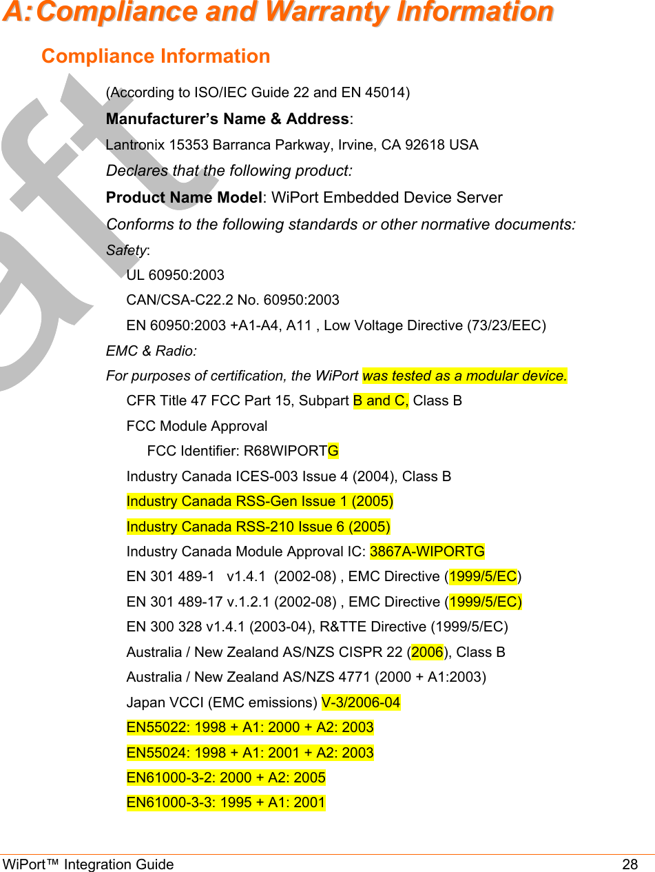  WiPort™ Integration Guide                       28 AA::  CCoommpplliiaannccee  aanndd  WWaarrrraannttyy  IInnffoorrmmaattiioonn  Compliance Information (According to ISO/IEC Guide 22 and EN 45014)  Manufacturer’s Name &amp; Address:  Lantronix 15353 Barranca Parkway, Irvine, CA 92618 USA  Declares that the following product:  Product Name Model: WiPort Embedded Device Server  Conforms to the following standards or other normative documents:  Safety: UL 60950:2003 CAN/CSA-C22.2 No. 60950:2003 EN 60950:2003 +A1-A4, A11 , Low Voltage Directive (73/23/EEC) EMC &amp; Radio: For purposes of certification, the WiPort was tested as a modular device. CFR Title 47 FCC Part 15, Subpart B and C, Class B FCC Module Approval FCC Identifier: R68WIPORTG Industry Canada ICES-003 Issue 4 (2004), Class B Industry Canada RSS-Gen Issue 1 (2005) Industry Canada RSS-210 Issue 6 (2005) Industry Canada Module Approval IC: 3867A-WIPORTG EN 301 489-1   v1.4.1  (2002-08) , EMC Directive (1999/5/EC) EN 301 489-17 v.1.2.1 (2002-08) , EMC Directive (1999/5/EC) EN 300 328 v1.4.1 (2003-04), R&amp;TTE Directive (1999/5/EC) Australia / New Zealand AS/NZS CISPR 22 (2006), Class B Australia / New Zealand AS/NZS 4771 (2000 + A1:2003) Japan VCCI (EMC emissions) V-3/2006-04 EN55022: 1998 + A1: 2000 + A2: 2003 EN55024: 1998 + A1: 2001 + A2: 2003 EN61000-3-2: 2000 + A2: 2005 EN61000-3-3: 1995 + A1: 2001 