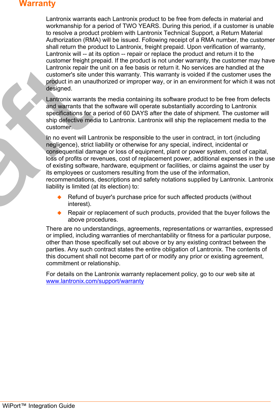  WiPort™ Integration Guide        Warranty  Lantronix warrants each Lantronix product to be free from defects in material and workmanship for a period of TWO YEARS. During this period, if a customer is unable to resolve a product problem with Lantronix Technical Support, a Return Material Authorization (RMA) will be issued. Following receipt of a RMA number, the customer shall return the product to Lantronix, freight prepaid. Upon verification of warranty, Lantronix will -- at its option -- repair or replace the product and return it to the customer freight prepaid. If the product is not under warranty, the customer may have Lantronix repair the unit on a fee basis or return it. No services are handled at the customer&apos;s site under this warranty. This warranty is voided if the customer uses the product in an unauthorized or improper way, or in an environment for which it was not designed. Lantronix warrants the media containing its software product to be free from defects and warrants that the software will operate substantially according to Lantronix specifications for a period of 60 DAYS after the date of shipment. The customer will ship defective media to Lantronix. Lantronix will ship the replacement media to the customer.  In no event will Lantronix be responsible to the user in contract, in tort (including negligence), strict liability or otherwise for any special, indirect, incidental or consequential damage or loss of equipment, plant or power system, cost of capital, loss of profits or revenues, cost of replacement power, additional expenses in the use of existing software, hardware, equipment or facilities, or claims against the user by its employees or customers resulting from the use of the information, recommendations, descriptions and safety notations supplied by Lantronix. Lantronix liability is limited (at its election) to:   Refund of buyer&apos;s purchase price for such affected products (without interest).   Repair or replacement of such products, provided that the buyer follows the above procedures. There are no understandings, agreements, representations or warranties, expressed or implied, including warranties of merchantability or fitness for a particular purpose, other than those specifically set out above or by any existing contract between the parties. Any such contract states the entire obligation of Lantronix. The contents of this document shall not become part of or modify any prior or existing agreement, commitment or relationship. For details on the Lantronix warranty replacement policy, go to our web site at www.lantronix.com/support/warranty  