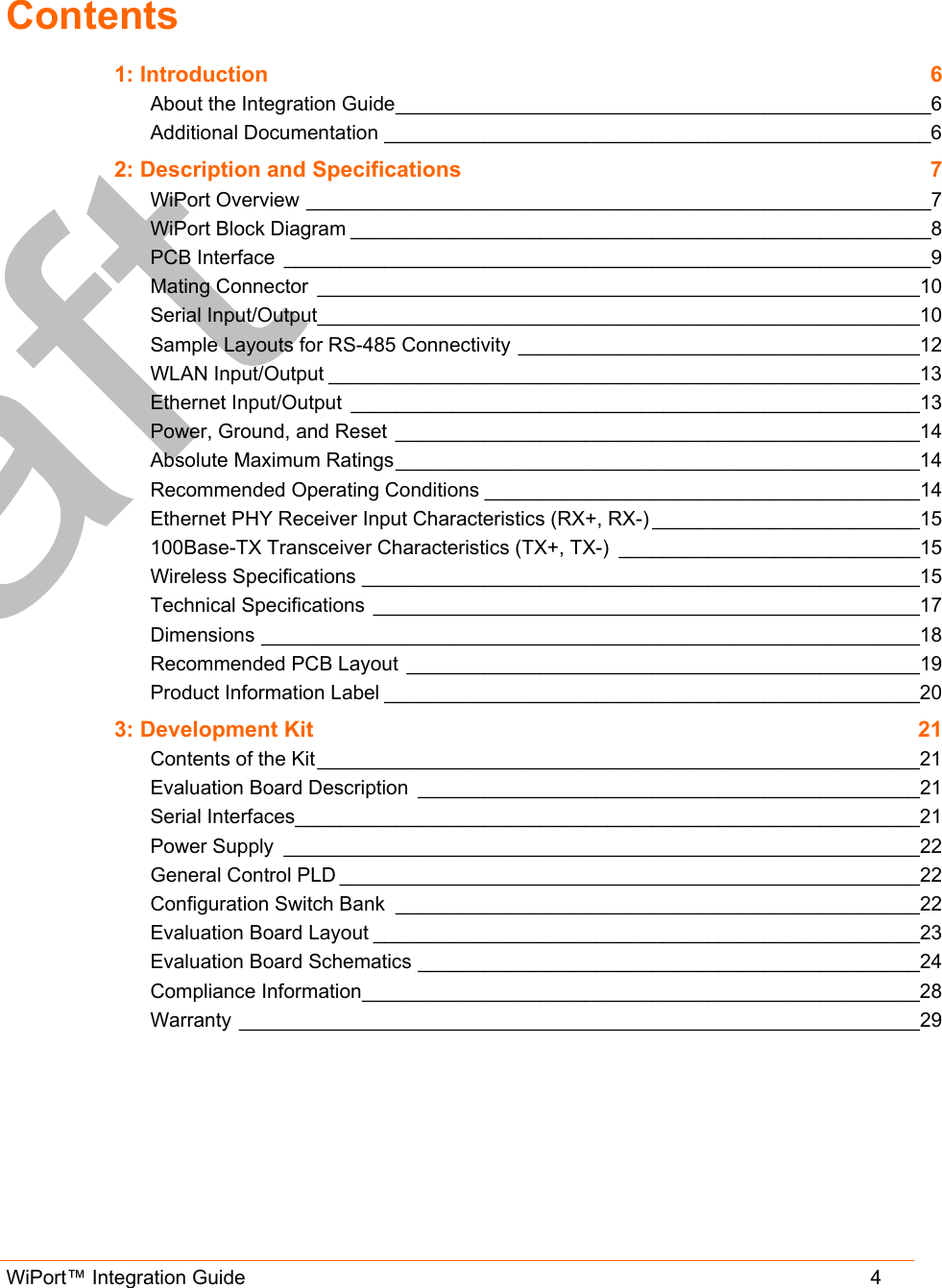  WiPort™ Integration Guide                      4  Contents 1: Introduction  6 About the Integration Guide________________________________________________6 Additional Documentation _________________________________________________6 2: Description and Specifications  7 WiPort Overview ________________________________________________________7 WiPort Block Diagram ____________________________________________________8 PCB Interface __________________________________________________________9 Mating Connector ______________________________________________________10 Serial Input/Output______________________________________________________10 Sample Layouts for RS-485 Connectivity ____________________________________12 WLAN Input/Output _____________________________________________________13 Ethernet Input/Output ___________________________________________________13 Power, Ground, and Reset _______________________________________________14 Absolute Maximum Ratings_______________________________________________14 Recommended Operating Conditions _______________________________________14 Ethernet PHY Receiver Input Characteristics (RX+, RX-) ________________________15 100Base-TX Transceiver Characteristics (TX+, TX-) ___________________________15 Wireless Specifications __________________________________________________15 Technical Specifications _________________________________________________17 Dimensions ___________________________________________________________18 Recommended PCB Layout ______________________________________________19 Product Information Label ________________________________________________20 3: Development Kit  21 Contents of the Kit ______________________________________________________21 Evaluation Board Description _____________________________________________21 Serial Interfaces________________________________________________________21 Power Supply _________________________________________________________22 General Control PLD ____________________________________________________22 Configuration Switch Bank _______________________________________________22 Evaluation Board Layout _________________________________________________23 Evaluation Board Schematics _____________________________________________24 Compliance Information__________________________________________________28 Warranty _____________________________________________________________29  