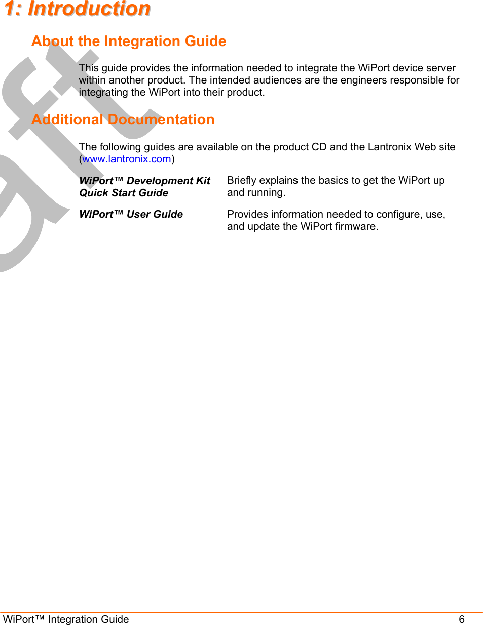  WiPort™ Integration Guide                      6  11::  IInnttrroodduuccttiioonn  About the Integration Guide This guide provides the information needed to integrate the WiPort device server within another product. The intended audiences are the engineers responsible for integrating the WiPort into their product. Additional Documentation The following guides are available on the product CD and the Lantronix Web site (www.lantronix.com) WiPort™ Development Kit Quick Start Guide Briefly explains the basics to get the WiPort up and running. WiPort™ User Guide  Provides information needed to configure, use, and update the WiPort firmware. 