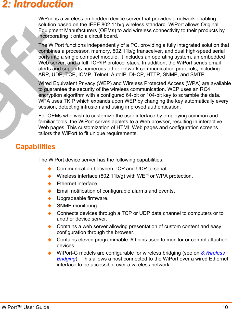  WiPort™ User Guide                               10 22::  IInnttrroodduuccttiioonn  WiPort is a wireless embedded device server that provides a network-enabling solution based on the IEEE 802.11b/g wireless standard. WiPort allows Original Equipment Manufacturers (OEMs) to add wireless connectivity to their products by incorporating it onto a circuit board. The WiPort functions independently of a PC, providing a fully integrated solution that combines a processor, memory, 802.11b/g transceiver, and dual high-speed serial ports into a single compact module. It includes an operating system, an embedded Web server, and a full TCP/IP protocol stack. In addition, the WiPort sends email alerts and supports numerous other network communication protocols, including ARP, UDP, TCP, ICMP, Telnet, AutoIP, DHCP, HTTP, SNMP, and SMTP. Wired Equivalent Privacy (WEP) and Wireless Protected Access (WPA) are available to guarantee the security of the wireless communication. WEP uses an RC4 encryption algorithm with a configured 64-bit or 104-bit key to scramble the data. WPA uses TKIP which expands upon WEP by changing the key automatically every session, detecting intrusion and using improved authentication.  For OEMs who wish to customize the user interface by employing common and familiar tools, the WiPort serves applets to a Web browser, resulting in interactive Web pages. This customization of HTML Web pages and configuration screens tailors the WiPort to fit unique requirements.  Capabilities The WiPort device server has the following capabilities:   Communication between TCP and UDP to serial.   Wireless interface (802.11b/g) with WEP or WPA protection.   Ethernet interface.   Email notification of configurable alarms and events.   Upgradeable firmware.   SNMP monitoring.   Connects devices through a TCP or UDP data channel to computers or to another device server.    Contains a web server allowing presentation of custom content and easy configuration through the browser.   Contains eleven programmable I/O pins used to monitor or control attached devices.   WiPort-G models are configurable for wireless bridging (see on 8:Wireless Bridging).  This allows a host connected to the WiPort over a wired Ethernet interface to be accessible over a wireless network. 