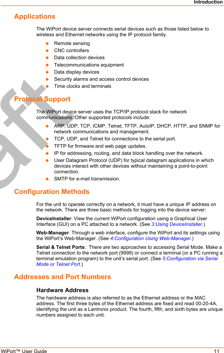 Introduction WiPort™ User Guide    11 Applications The WiPort device server connects serial devices such as those listed below to wireless and Ethernet networks using the IP protocol family.    Remote sensing   CNC controllers   Data collection devices   Telecommunications equipment   Data display devices   Security alarms and access control devices   Time clocks and terminals Protocol Support The WiPort device server uses the TCP/IP protocol stack for network communications. Other supported protocols include:    ARP, UDP, TCP, ICMP, Telnet, TFTP, AutoIP, DHCP, HTTP, and SNMP for network communications and management.   TCP, UDP, and Telnet for connections to the serial port.    TFTP for firmware and web page updates.    IP for addressing, routing, and data block handling over the network.    User Datagram Protocol (UDP) for typical datagram applications in which devices interact with other devices without maintaining a point-to-point connection.   SMTP for e-mail transmission. Configuration Methods For the unit to operate correctly on a network, it must have a unique IP address on the network. There are three basic methods for logging into the device server: DeviceInstaller: View the current WiPort configuration using a Graphical User Interface (GUI) on a PC attached to a network. (See 3:Using DeviceInstaller.) Web-Manager: Through a web interface, configure the WiPort and its settings using the WiPort’s Web-Manager. (See 4:Configuration Using Web-Manager.) Serial &amp; Telnet Ports:  There are two approaches to accessing Serial Mode. Make a Telnet connection to the network port (9999) or connect a terminal (or a PC running a terminal emulation program) to the unit’s serial port. (See 5:Configuration via Serial Mode or Telnet Port.) Addresses and Port Numbers Hardware Address The hardware address is also referred to as the Ethernet address or the MAC address. The first three bytes of the Ethernet address are fixed and read 00-20-4A, identifying the unit as a Lantronix product. The fourth, fifth, and sixth bytes are unique numbers assigned to each unit. 