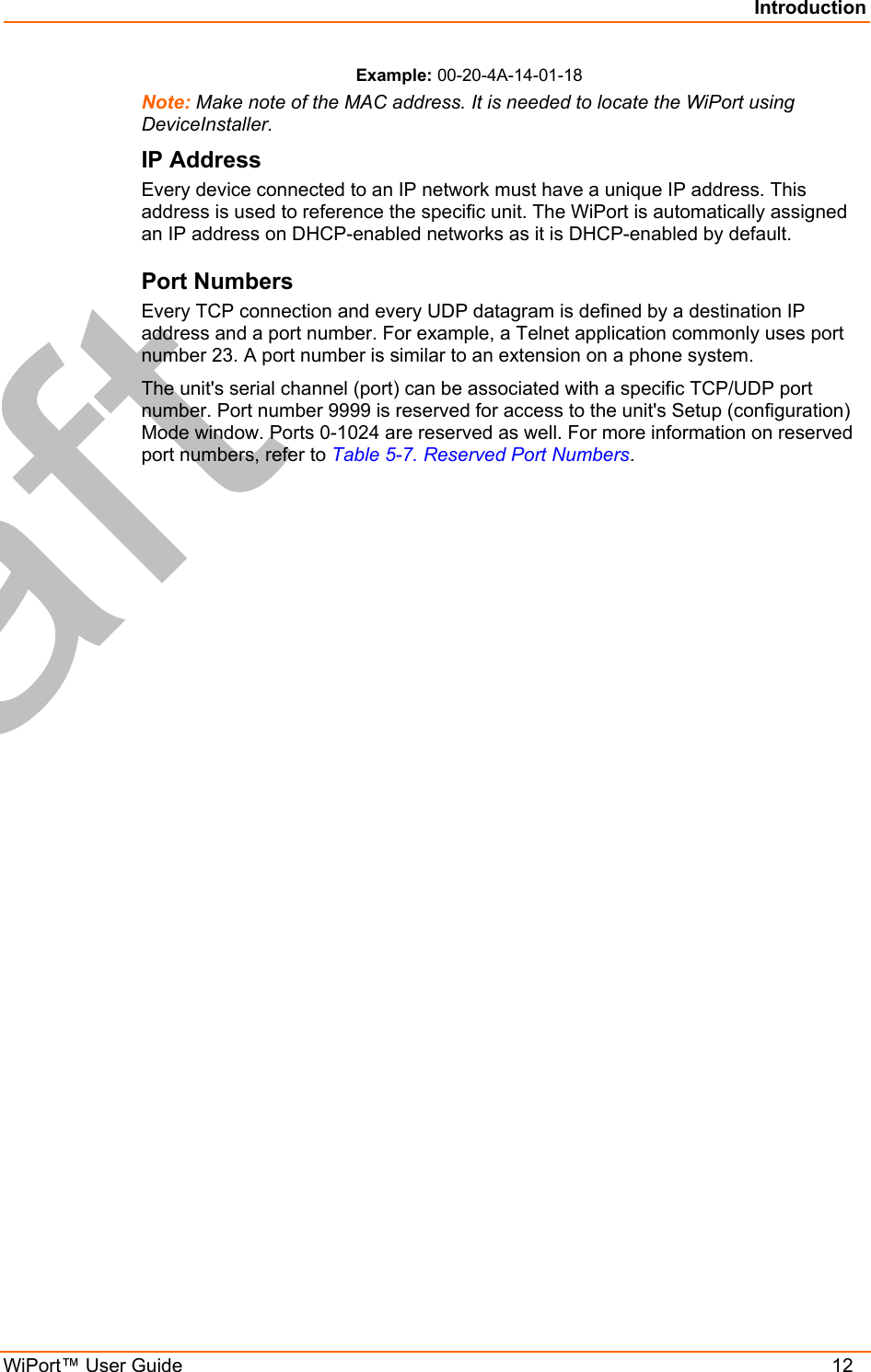 Introduction WiPort™ User Guide    12 Example: 00-20-4A-14-01-18 Note: Make note of the MAC address. It is needed to locate the WiPort using DeviceInstaller. IP Address Every device connected to an IP network must have a unique IP address. This address is used to reference the specific unit. The WiPort is automatically assigned an IP address on DHCP-enabled networks as it is DHCP-enabled by default. Port Numbers Every TCP connection and every UDP datagram is defined by a destination IP address and a port number. For example, a Telnet application commonly uses port number 23. A port number is similar to an extension on a phone system. The unit&apos;s serial channel (port) can be associated with a specific TCP/UDP port number. Port number 9999 is reserved for access to the unit&apos;s Setup (configuration) Mode window. Ports 0-1024 are reserved as well. For more information on reserved port numbers, refer to Table 5-7. Reserved Port Numbers. 