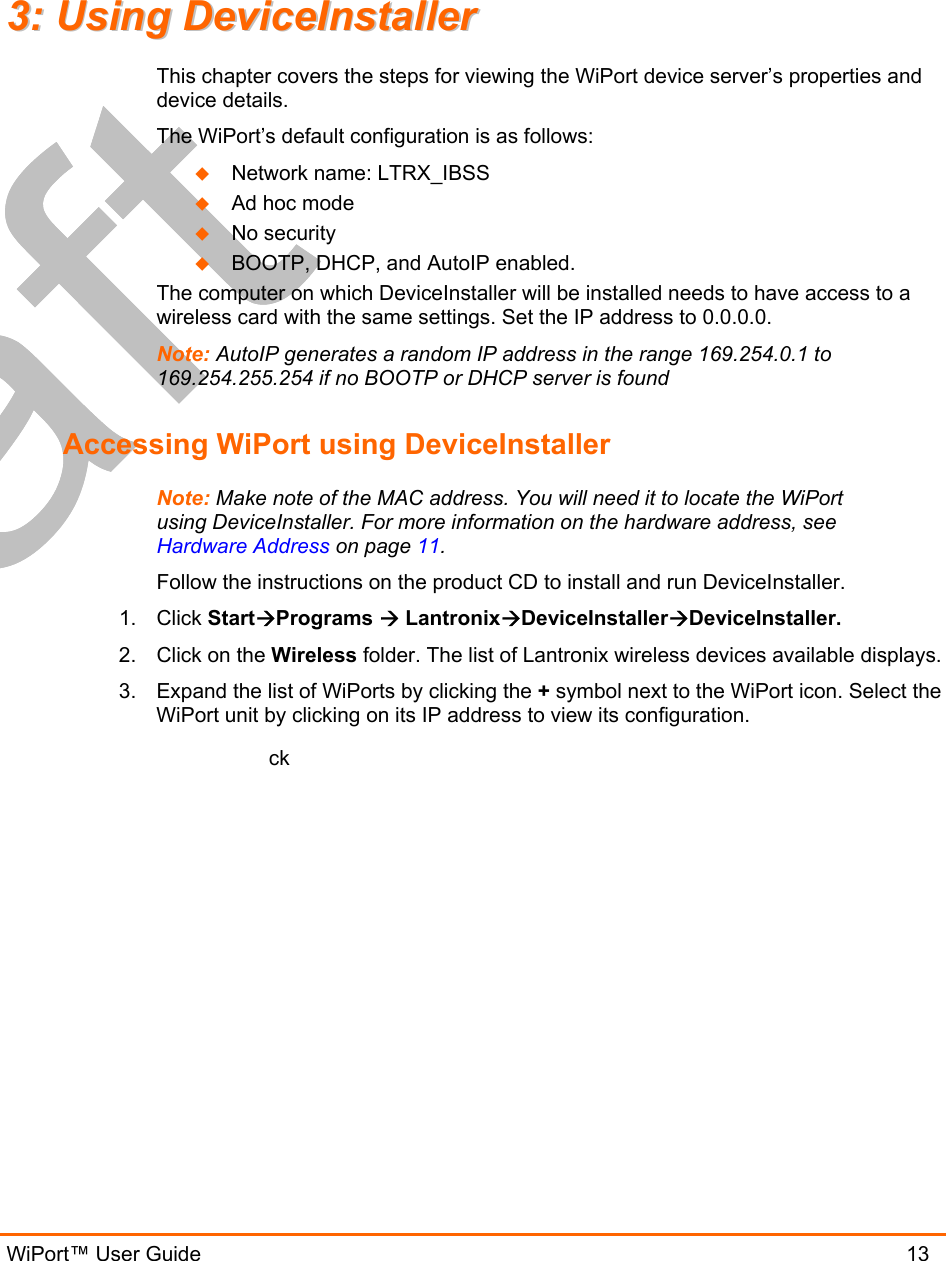  WiPort™ User Guide                               13 33::  UUssiinngg  DDeevviicceeIInnssttaalllleerr  This chapter covers the steps for viewing the WiPort device server’s properties and device details.  The WiPort’s default configuration is as follows:   Network name: LTRX_IBSS   Ad hoc mode   No security   BOOTP, DHCP, and AutoIP enabled. The computer on which DeviceInstaller will be installed needs to have access to a wireless card with the same settings. Set the IP address to 0.0.0.0. Note: AutoIP generates a random IP address in the range 169.254.0.1 to 169.254.255.254 if no BOOTP or DHCP server is found Accessing WiPort using DeviceInstaller Note: Make note of the MAC address. You will need it to locate the WiPort using DeviceInstaller. For more information on the hardware address, see Hardware Address on page 11. Follow the instructions on the product CD to install and run DeviceInstaller. 1. Click StartPrograms  LantronixDeviceInstallerDeviceInstaller. 2.  Click on the Wireless folder. The list of Lantronix wireless devices available displays. 3.  Expand the list of WiPorts by clicking the + symbol next to the WiPort icon. Select the WiPort unit by clicking on its IP address to view its configuration. ck   