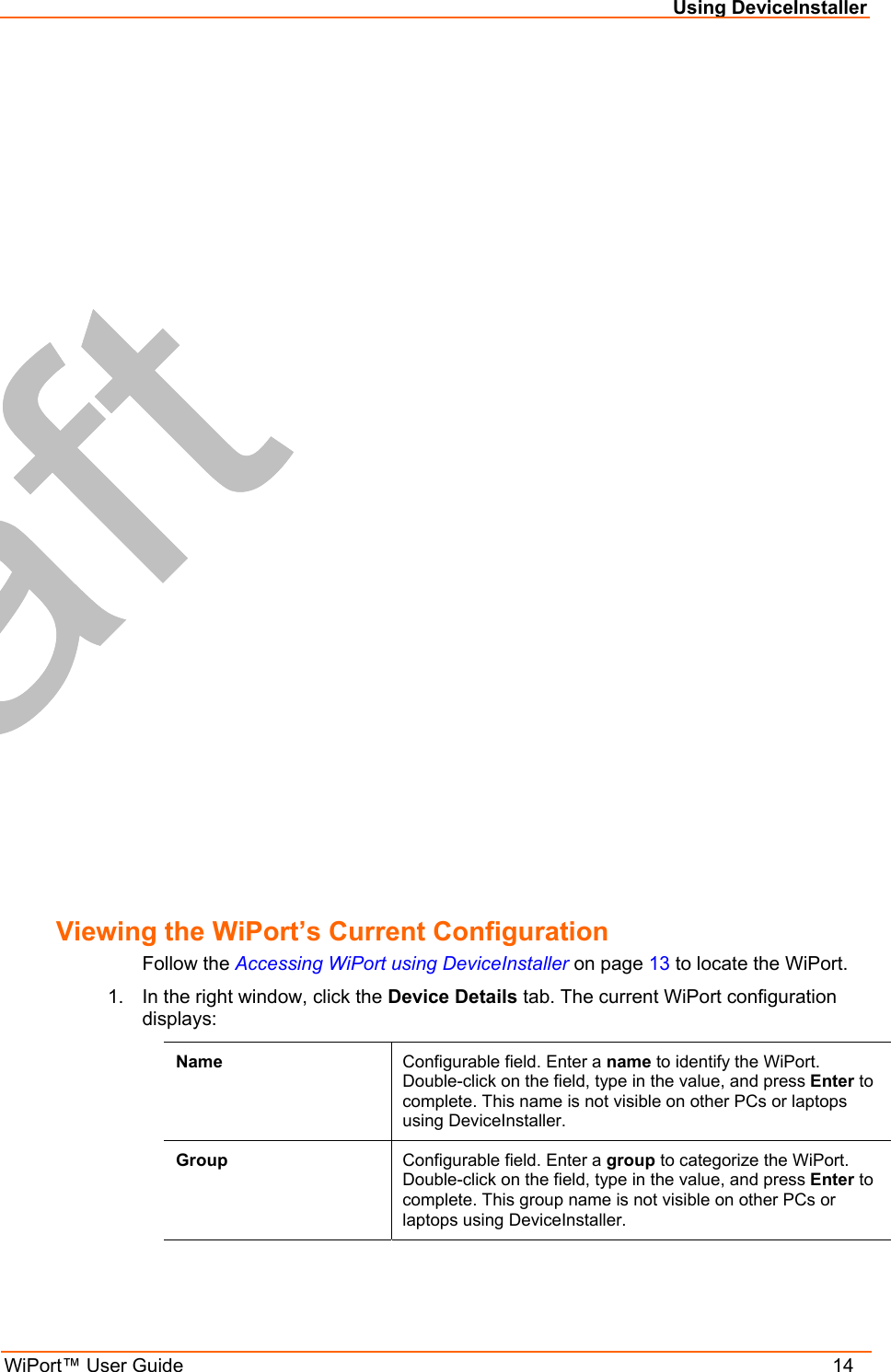  Using DeviceInstaller WiPort™ User Guide    14 Viewing the WiPort’s Current Configuration Follow the Accessing WiPort using DeviceInstaller on page 13 to locate the WiPort. 1.  In the right window, click the Device Details tab. The current WiPort configuration displays: Name  Configurable field. Enter a name to identify the WiPort. Double-click on the field, type in the value, and press Enter to complete. This name is not visible on other PCs or laptops using DeviceInstaller. Group  Configurable field. Enter a group to categorize the WiPort. Double-click on the field, type in the value, and press Enter to complete. This group name is not visible on other PCs or laptops using DeviceInstaller. 