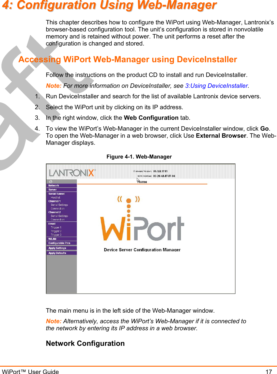  WiPort™ User Guide                               17 44::  CCoonnffiigguurraattiioonn  UUssiinngg  WWeebb--MMaannaaggeerr  This chapter describes how to configure the WiPort using Web-Manager, Lantronix’s browser-based configuration tool. The unit’s configuration is stored in nonvolatile memory and is retained without power. The unit performs a reset after the configuration is changed and stored. Accessing WiPort Web-Manager using DeviceInstaller Follow the instructions on the product CD to install and run DeviceInstaller. Note: For more information on DeviceInstaller, see 3:Using DeviceInstaller. 1.   Run DeviceInstaller and search for the list of available Lantronix device servers. 2.  Select the WiPort unit by clicking on its IP address. 3.  In the right window, click the Web Configuration tab. 4.  To view the WiPort’s Web-Manager in the current DeviceInstaller window, click Go. To open the Web-Manager in a web browser, click Use External Browser. The Web-Manager displays. Figure 4-1. Web-Manager   The main menu is in the left side of the Web-Manager window. Note: Alternatively, access the WiPort’s Web-Manager if it is connected to the network by entering its IP address in a web browser. Network Configuration 