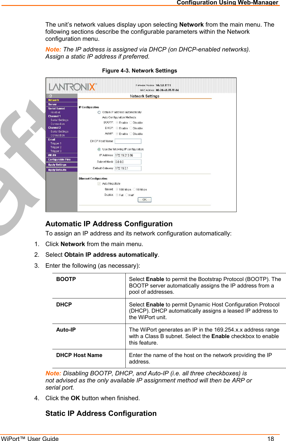 Configuration Using Web-Manager WiPort™ User Guide    18 The unit’s network values display upon selecting Network from the main menu. The following sections describe the configurable parameters within the Network configuration menu. Note: The IP address is assigned via DHCP (on DHCP-enabled networks). Assign a static IP address if preferred. Figure 4-3. Network Settings  Automatic IP Address Configuration To assign an IP address and its network configuration automatically: 1. Click Network from the main menu. 2. Select Obtain IP address automatically. 3.  Enter the following (as necessary): BOOTP  Select Enable to permit the Bootstrap Protocol (BOOTP). The BOOTP server automatically assigns the IP address from a pool of addresses. DHCP  Select Enable to permit Dynamic Host Configuration Protocol (DHCP). DHCP automatically assigns a leased IP address to the WiPort unit. Auto-IP  The WiPort generates an IP in the 169.254.x.x address range with a Class B subnet. Select the Enable checkbox to enable this feature. DHCP Host Name  Enter the name of the host on the network providing the IP address. Note: Disabling BOOTP, DHCP, and Auto-IP (i.e. all three checkboxes) is not advised as the only available IP assignment method will then be ARP or serial port. 4. Click the OK button when finished. Static IP Address Configuration 