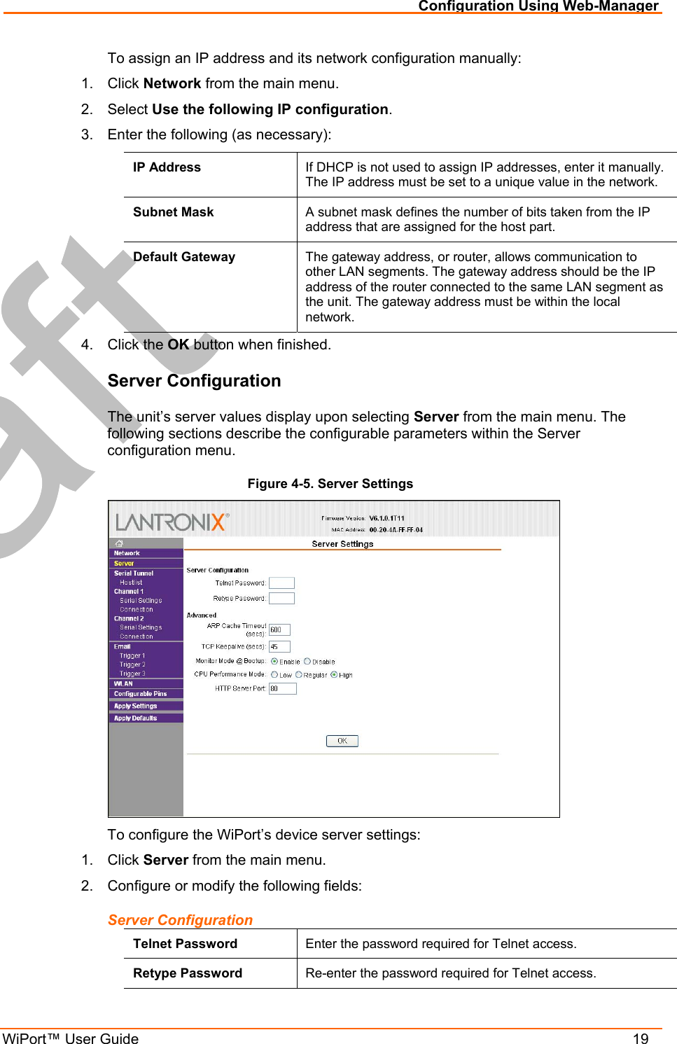 Configuration Using Web-Manager WiPort™ User Guide    19 To assign an IP address and its network configuration manually: 1. Click Network from the main menu. 2. Select Use the following IP configuration. 3.  Enter the following (as necessary): IP Address  If DHCP is not used to assign IP addresses, enter it manually. The IP address must be set to a unique value in the network.  Subnet Mask  A subnet mask defines the number of bits taken from the IP address that are assigned for the host part.  Default Gateway  The gateway address, or router, allows communication to other LAN segments. The gateway address should be the IP address of the router connected to the same LAN segment as the unit. The gateway address must be within the local network.  4. Click the OK button when finished. Server Configuration The unit’s server values display upon selecting Server from the main menu. The following sections describe the configurable parameters within the Server configuration menu. Figure 4-5. Server Settings  To configure the WiPort’s device server settings: 1. Click Server from the main menu. 2.  Configure or modify the following fields: Server Configuration Telnet Password  Enter the password required for Telnet access. Retype Password  Re-enter the password required for Telnet access. 