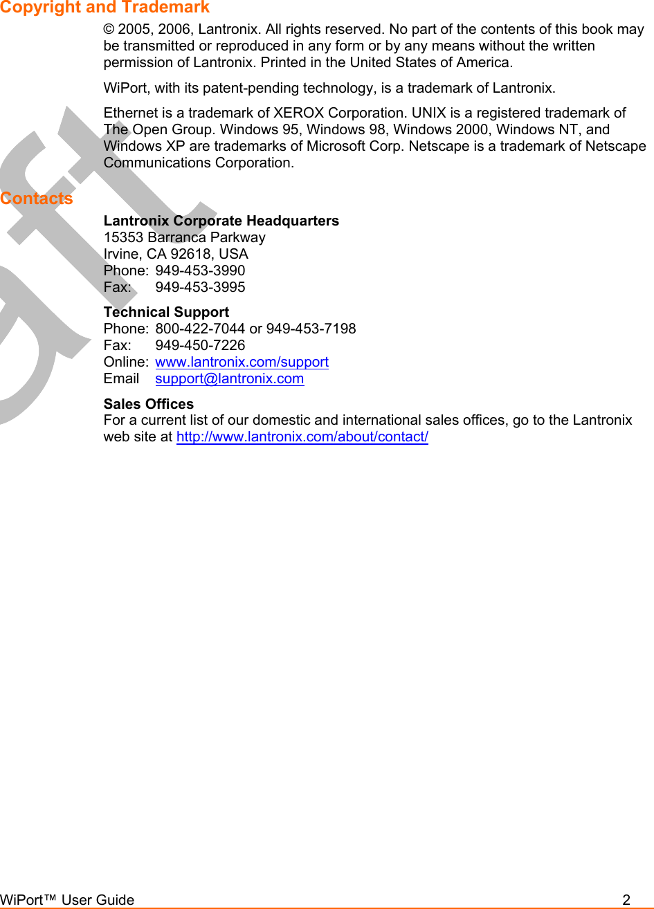  WiPort™ User Guide          2   Copyright and Trademark  © 2005, 2006, Lantronix. All rights reserved. No part of the contents of this book may be transmitted or reproduced in any form or by any means without the written permission of Lantronix. Printed in the United States of America.  WiPort, with its patent-pending technology, is a trademark of Lantronix. Ethernet is a trademark of XEROX Corporation. UNIX is a registered trademark of The Open Group. Windows 95, Windows 98, Windows 2000, Windows NT, and Windows XP are trademarks of Microsoft Corp. Netscape is a trademark of Netscape Communications Corporation. Contacts Lantronix Corporate Headquarters 15353 Barranca Parkway Irvine, CA 92618, USA Phone: 949-453-3990 Fax: 949-453-3995 Technical Support Phone:  800-422-7044 or 949-453-7198 Fax: 949-450-7226 Online:  www.lantronix.com/support Email  support@lantronix.com Sales Offices For a current list of our domestic and international sales offices, go to the Lantronix web site at http://www.lantronix.com/about/contact/   