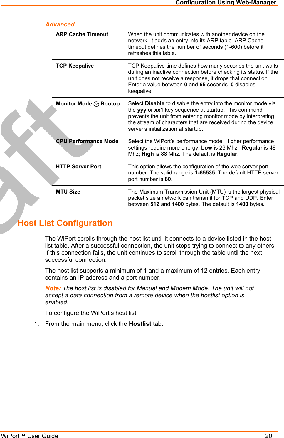 Configuration Using Web-Manager WiPort™ User Guide    20 Advanced ARP Cache Timeout  When the unit communicates with another device on the network, it adds an entry into its ARP table. ARP Cache timeout defines the number of seconds (1-600) before it refreshes this table.  TCP Keepalive  TCP Keepalive time defines how many seconds the unit waits during an inactive connection before checking its status. If the unit does not receive a response, it drops that connection. Enter a value between 0 and 65 seconds. 0 disables keepalive. Monitor Mode @ Bootup  Select Disable to disable the entry into the monitor mode via the yyy or xx1 key sequence at startup. This command prevents the unit from entering monitor mode by interpreting the stream of characters that are received during the device server&apos;s initialization at startup. CPU Performance Mode  Select the WiPort’s performance mode. Higher performance settings require more energy. Low is 26 Mhz.  Regular is 48 Mhz; High is 88 Mhz. The default is Regular.  HTTP Server Port  This option allows the configuration of the web server port number. The valid range is 1-65535. The default HTTP server port number is 80. MTU Size  The Maximum Transmission Unit (MTU) is the largest physical packet size a network can transmit for TCP and UDP. Enter between 512 and 1400 bytes. The default is 1400 bytes. Host List Configuration The WiPort scrolls through the host list until it connects to a device listed in the host list table. After a successful connection, the unit stops trying to connect to any others. If this connection fails, the unit continues to scroll through the table until the next successful connection. The host list supports a minimum of 1 and a maximum of 12 entries. Each entry contains an IP address and a port number.  Note: The host list is disabled for Manual and Modem Mode. The unit will not accept a data connection from a remote device when the hostlist option is enabled. To configure the WiPort’s host list: 1.  From the main menu, click the Hostlist tab. 