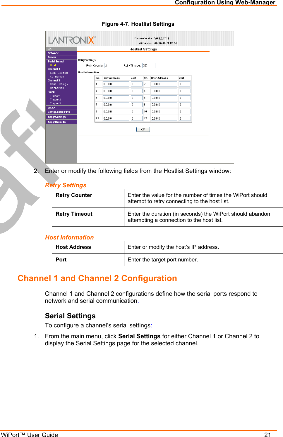 Configuration Using Web-Manager WiPort™ User Guide    21 Figure 4-7. Hostlist Settings  2.  Enter or modify the following fields from the Hostlist Settings window: Retry Settings Retry Counter  Enter the value for the number of times the WiPort should attempt to retry connecting to the host list. Retry Timeout  Enter the duration (in seconds) the WiPort should abandon attempting a connection to the host list. Host Information Host Address  Enter or modify the host’s IP address. Port  Enter the target port number. Channel 1 and Channel 2 Configuration Channel 1 and Channel 2 configurations define how the serial ports respond to network and serial communication. Serial Settings To configure a channel’s serial settings: 1.  From the main menu, click Serial Settings for either Channel 1 or Channel 2 to display the Serial Settings page for the selected channel. 
