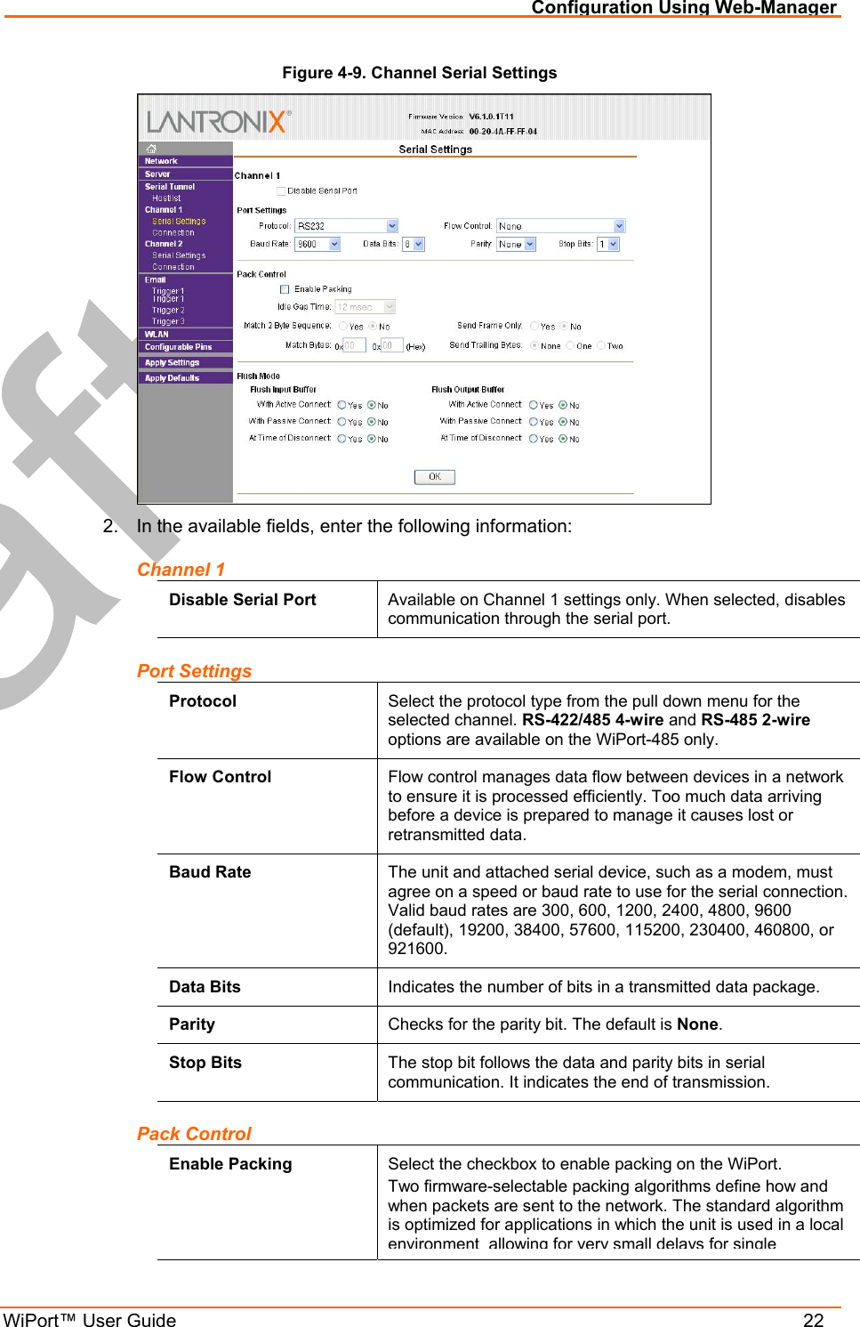 Configuration Using Web-Manager WiPort™ User Guide    22 Figure 4-9. Channel Serial Settings  2.  In the available fields, enter the following information: Channel 1 Disable Serial Port  Available on Channel 1 settings only. When selected, disables communication through the serial port. Port Settings Protocol  Select the protocol type from the pull down menu for the selected channel. RS-422/485 4-wire and RS-485 2-wire options are available on the WiPort-485 only. Flow Control  Flow control manages data flow between devices in a network to ensure it is processed efficiently. Too much data arriving before a device is prepared to manage it causes lost or retransmitted data. Baud Rate  The unit and attached serial device, such as a modem, must agree on a speed or baud rate to use for the serial connection. Valid baud rates are 300, 600, 1200, 2400, 4800, 9600 (default), 19200, 38400, 57600, 115200, 230400, 460800, or 921600. Data Bits  Indicates the number of bits in a transmitted data package. Parity  Checks for the parity bit. The default is None. Stop Bits  The stop bit follows the data and parity bits in serial communication. It indicates the end of transmission. Pack Control Enable Packing  Select the checkbox to enable packing on the WiPort. Two firmware-selectable packing algorithms define how and when packets are sent to the network. The standard algorithm is optimized for applications in which the unit is used in a local environment allowing for very small delays for single