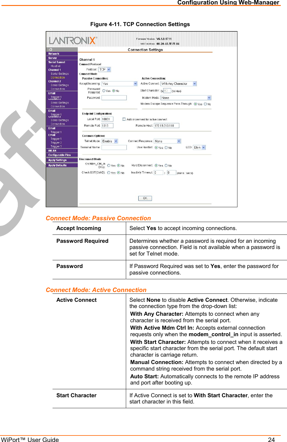 Configuration Using Web-Manager WiPort™ User Guide    24 Figure 4-11. TCP Connection Settings  Connect Mode: Passive Connection Accept Incoming  Select Yes to accept incoming connections. Password Required  Determines whether a password is required for an incoming passive connection. Field is not available when a password is set for Telnet mode. Password  If Password Required was set to Yes, enter the password for passive connections. Connect Mode: Active Connection Active Connect  Select None to disable Active Connect. Otherwise, indicate the connection type from the drop-down list: With Any Character: Attempts to connect when any character is received from the serial port. With Active Mdm Ctrl In: Accepts external connection requests only when the modem_control_in input is asserted. With Start Character: Attempts to connect when it receives a specific start character from the serial port. The default start character is carriage return. Manual Connection: Attempts to connect when directed by a command string received from the serial port.  Auto Start: Automatically connects to the remote IP address and port after booting up. Start Character  If Active Connect is set to With Start Character, enter the start character in this field. 