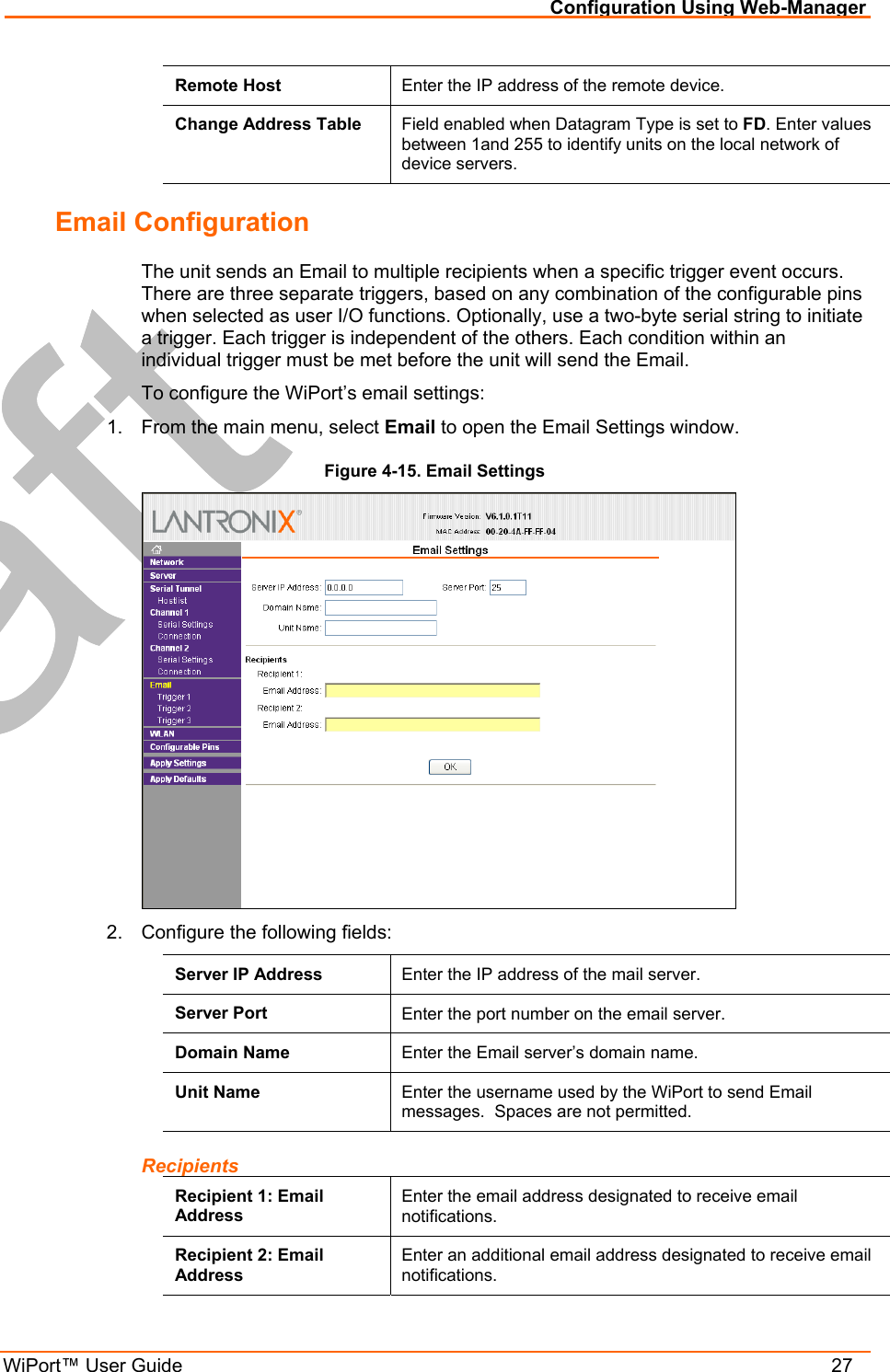 Configuration Using Web-Manager WiPort™ User Guide    27 Remote Host  Enter the IP address of the remote device. Change Address Table  Field enabled when Datagram Type is set to FD. Enter values between 1and 255 to identify units on the local network of device servers.  Email Configuration The unit sends an Email to multiple recipients when a specific trigger event occurs. There are three separate triggers, based on any combination of the configurable pins when selected as user I/O functions. Optionally, use a two-byte serial string to initiate a trigger. Each trigger is independent of the others. Each condition within an individual trigger must be met before the unit will send the Email. To configure the WiPort’s email settings: 1.  From the main menu, select Email to open the Email Settings window. Figure 4-15. Email Settings  2.  Configure the following fields: Server IP Address  Enter the IP address of the mail server. Server Port  Enter the port number on the email server. Domain Name  Enter the Email server’s domain name. Unit Name  Enter the username used by the WiPort to send Email messages.  Spaces are not permitted. Recipients Recipient 1: Email Address Enter the email address designated to receive email notifications. Recipient 2: Email Address Enter an additional email address designated to receive email notifications. 